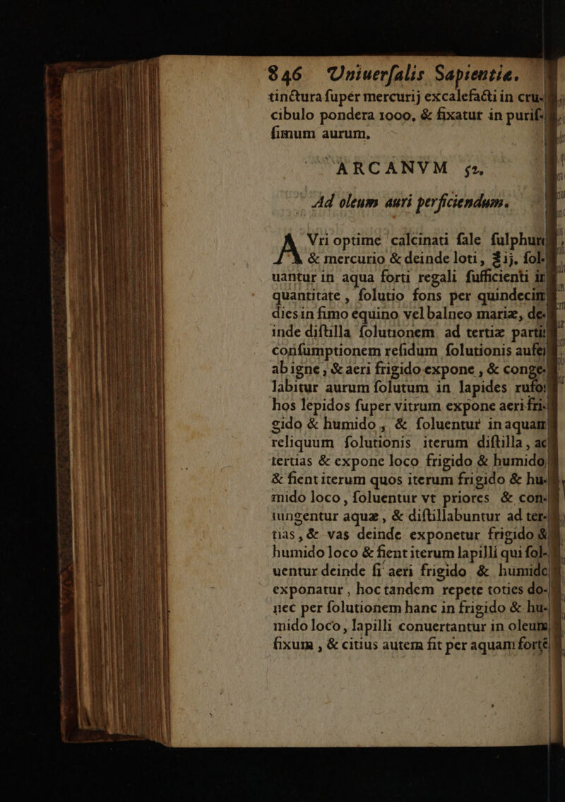 — ——————— 0€ tinctura fupér mercurij excalefacti in cru. cibulo pondera 1000, &amp; fixatur in purif fimum aurum, ARCANVM gu. | ' |. , Ad oleum auri perficiendum. |  Vri optime. calcinati fale fulphun &amp; mercurio &amp; deinde loti, 2j. fol- , uantur in aqua forti regali fufficienti ira quantitate , folutio fons per quindecini] diesin Gs equino velbalneo mariz, de: inde diftilla folutonem ad tertix. partit corfumptionem refidum folutionis aufeill abigne , &amp; aeri frigido expone , &amp; conge.| D labitur aurum folutum in lapides rufo:! hos lepidos fuper vitrum expone aeri £ri-| eido &amp; humido , &amp; foluentur inaquatr| reliquum folutionis iterum diftilla , ac! &amp; fient iterum quos iterum fri gido &amp; hu- mido loco, foluentur vt priores &amp; con: iungentur aquz, &amp; diftillabuntur ad ter- tias, &amp; vas deinde exponetur frigido; $3 humido loco &amp; fient iterum lapilli qui fol-M uentur deinde fi aeri frigido &amp; humide exponatur , hoctandem repete toties do- d nec per folutionem hanc in frigido &amp; hu- mido loco, Iapilli conuertantur in oleum? fixum , &amp; citius autem fit per aquam forté