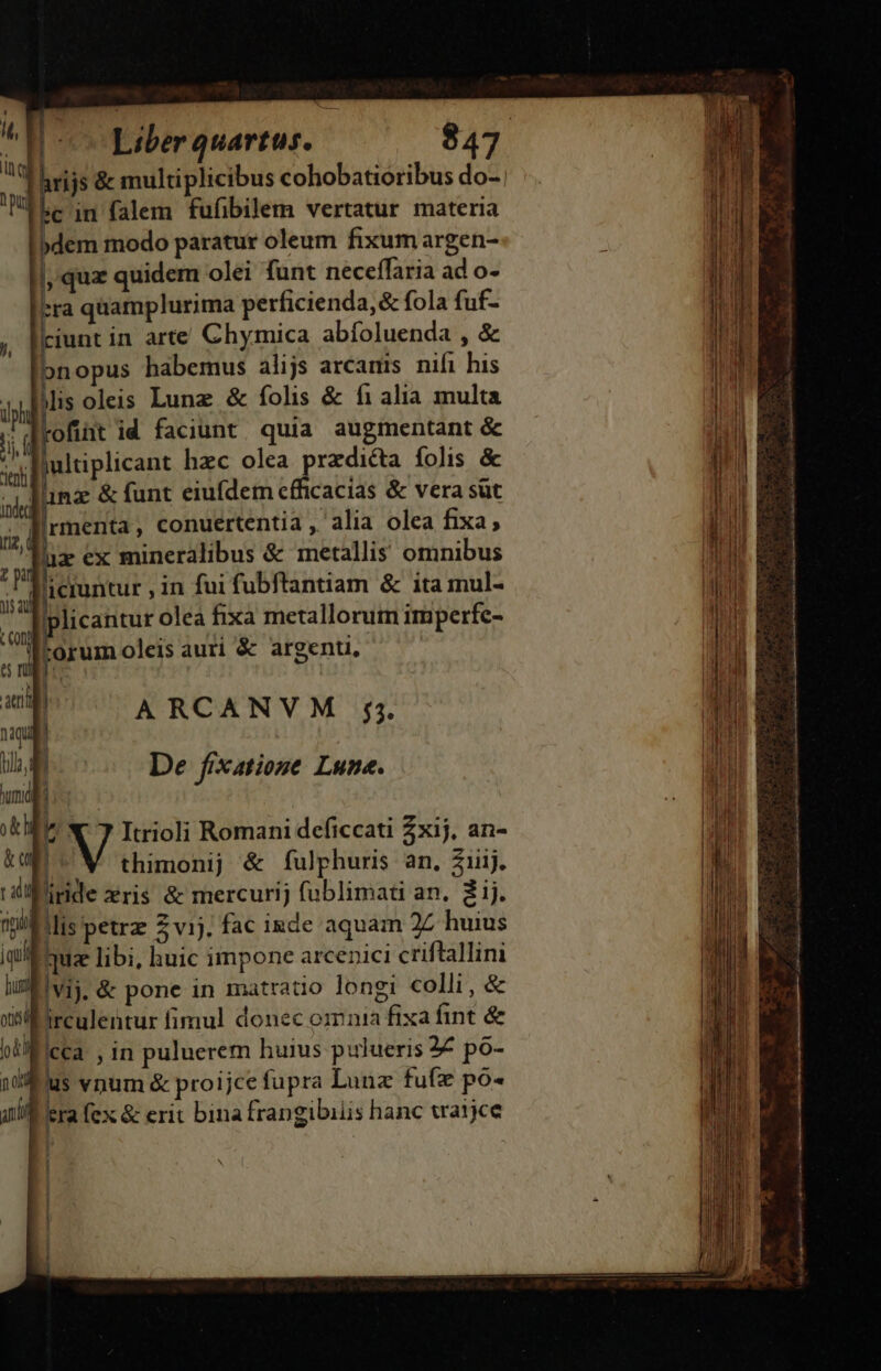 Thrijs &amp; multiplicibus cohobatioribus do- Len falem fufibilem vertatur materi: »c in fa a dem modo paratur oleum fixum argen- |, quz quidem olei funt neceffaria ad o- -ra quamplurima perficienda, &amp; fola fuf- ; [iunt in arte Chymica abíoluenda , &amp; bnopus habemus alijs arcamis nifi his i4 IMis oleis Lunz &amp; folis &amp; fi alia multa ilph i T rofint id faciunt quia augmentant &amp; jc jultiplicant hzc olea predicta folis &amp; Iinz &amp; funt eiufdem efficacias &amp; vera sut lirmenta, conuertentia, alia olea fixa; hx ex mineralibus &amp; metallis omnibus u 'iciuntur , in fui fubftantiam &amp; ita mul- j| 1 plicantur olea fixa metallorum imperfc- Mi torum oleis auri &amp; argenu, atit | ARCANVM 5. naqud 1 DUM E De fixatione Lune. uma 13 b V Itrioli Romani deficcati 2xij. an- ka D^ thimonij &amp; fulphuris an, Ziij. rali iride zris &amp; mercurij fublimati an. 2ij. nni llis petrz 2 vij. fac inde aquam 27 huius jqui quz libi, huic impone arcenici criftallini m. vij. &amp; pone in matratio longi colli, &amp; T irculentur fimul donec omnia fixafint &amp; (du cca in puluerem huius pulueris 2€ po- aol us vnum &amp; proijce fupra Lunz fufz po- nid tra fex &amp; erit bina frangibiiis hanc traijce / — ——— Á— —MÀ (n —ÁQ € ——- EE