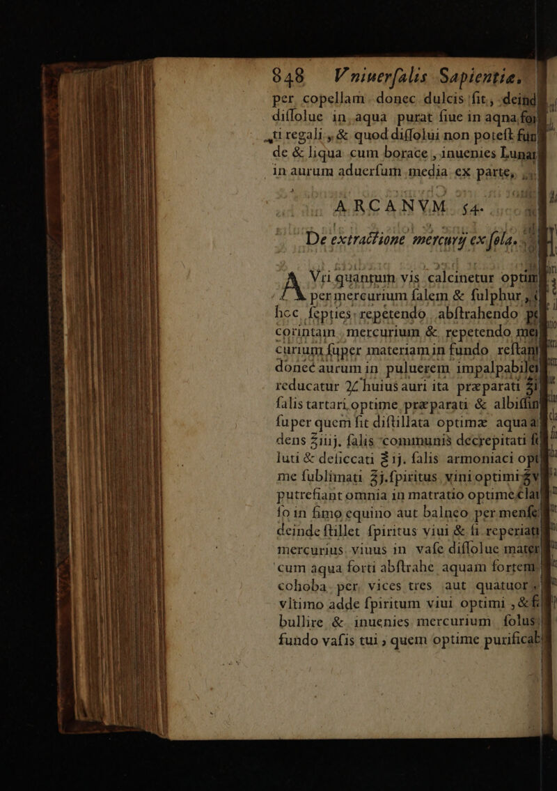 per. copellam . donec dulcis fit. :deindi ; diflolue in,aqua purat fiue in aqna foi) 4ü regali. &amp; quod diffolui non poteft ful de &amp; liqua cum borace , inuenies Lunar inaurum aduerfum media ex parte, y. ARCANVM. s4. De extract ione. mercury ex fola. di a iB tb j| AY quantum vis calcinetur optim £. À permercurium falem &amp; fulphur j4 hcc, fepties: repetendo,. abftrahendo pt corintam mercurium &amp;. repetendo mei | curium fuper materiam in fundo. reftan donec aurum in. puluerem impalpabileilt reducatur 2Z huiusauri ita praparati 2i falis tartari optime, pra parati &amp; albiffing fuper quem fit diftillata optimz: aquada dens £iiij. falis communis decrepitati ft luti &amp; deficcati $1j. falis armoniaci opt me fublimau 2j.fpiritus vinioptimréva putrefiant omnia in matratio optimeclanj lo in fimo equino aut balneo per menfem deinde ftillet fpiritus viui &amp; fi. reperiati mercurius. viuus in. vafe diffolue materg cum aqua forti abflrrahe. aquain fortem cohoba. per. vices tres aut quatuor y vltimo adde fpiritum viui optimi , &amp;f i bullire &amp;. inuenies mercurium folus? fundo vafis tui ; quem optime purificab| s — mmmmnemyic tnit Pt : a AAT MR RENE — A — A ml *..