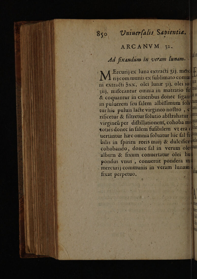 agn cm T L— wem ARCANVM. 3. Ad fixandum in veram lunam. E -* ij Ercurij ex luna extracti 31j. mete M rijcom munis ex fublimato comm ni extracti 3xx.. olei lunz 31j. olei 19) '4üj. mifceantur omnia in matratio fg Ti &amp; coquantur in cineribus donec figamp  in püluerem feu falem albiffimum foh turhie puluis lacte virgineo noftro , er rificetur &amp; filtretur folutio abftrahatur f virgineu per diflillationent, cohoba mg! «oues donec in falem fufibilem. vt era p 'uertantur hzc omnia foluatur hic fal $0fe bilis in fpiritu. roris maij &amp; dulcificef cohobando, donec fal in verum ola album &amp; fixum conuertatur olei L| pondus vnus , conuertit pondera mj mercurij communis in veram lunam la PY fixat perpetuo. E Ji |