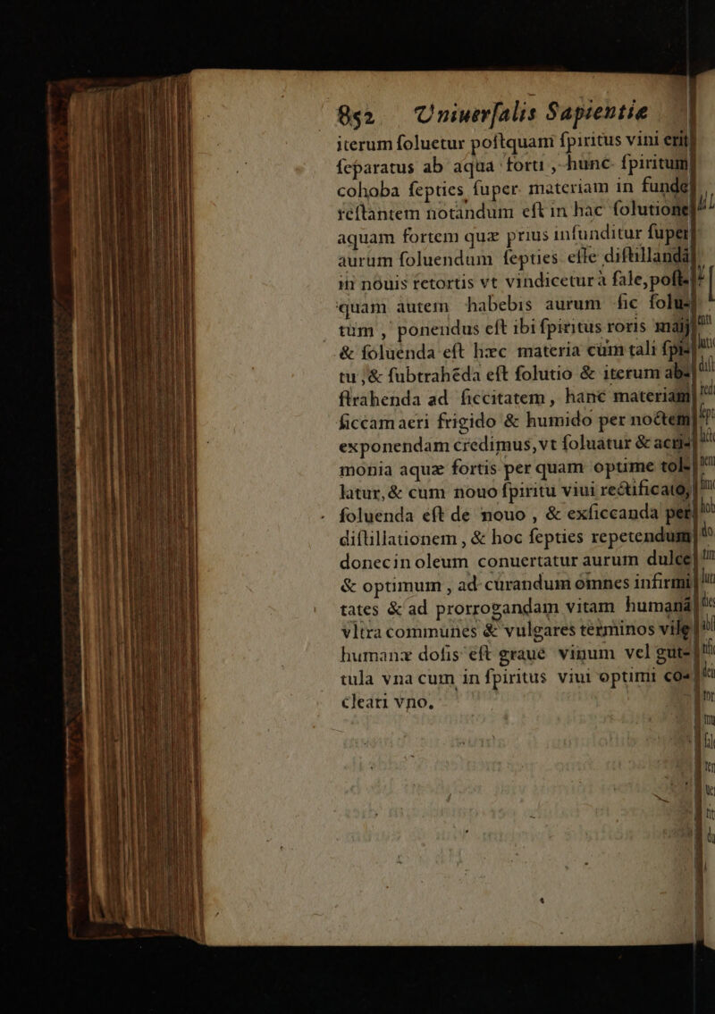 —— — E Rmi E pam — - mais - - — 852. Uniwer[alis Sapientie iterum foluetur poftquani fpiritus vini erit feparatus ab aqua 'foru , hunc. fpiritum] cohoba fepties fuper. materiam in funde] réflantem notandum eft in hac folutione n aquam fortem qua prius infunditur fupei aurum foluendum fepties. elle diftillanda i nouis tetortis vt vindiceturà fale,pofl-|/ quam autem habebis aurum fic folus tüm , ponendus eft ibi fpiritus roris xnaiji uu ill tu ;&amp; fübtrahéda eft folutio &amp; iterum absl' ied : . 1 ftrahenda ad. ficcitatem , hane materiam exponendam credimus, vt foluatur &amp; acil d monia aquz fortis per quam optime tole latur,&amp; cum nouo fpiritu viui reétificato,| im foluenda eft de nouo , &amp; exficcanda perl diftillationem , &amp; hoc fepties repetendum do donecin oleum conuertatur aurum dulce]? &amp; optimum , ad- curandum omnes infirmi) lu tates &amp; ad prorrogandam vitam humanál'e humanz dofis eft graue. vigum vel gute] tf tula vna cum in[piritus viul optirrii co. | ia CKleari vno. - Bor