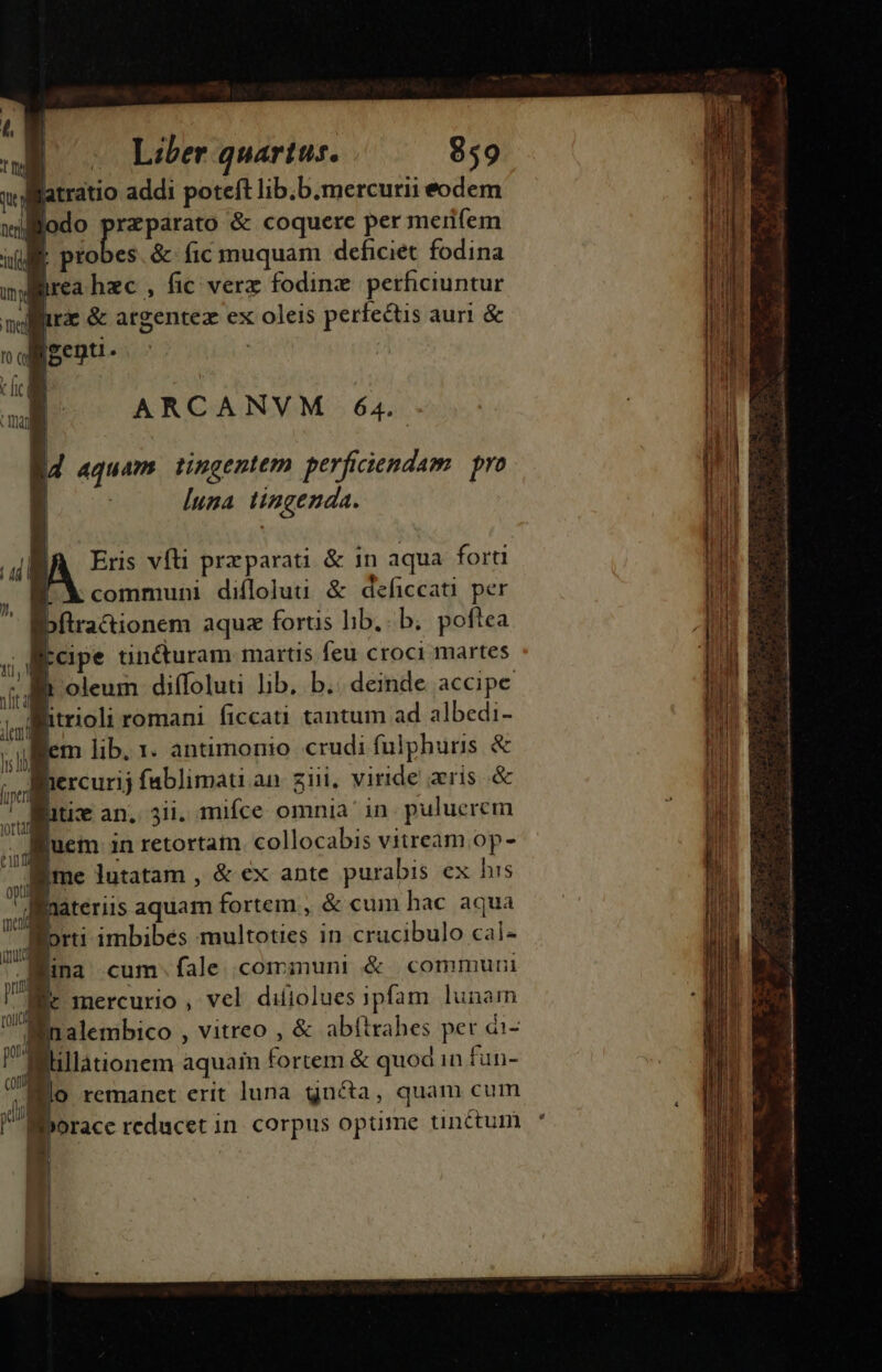 atratio addi poteft lib;b.mercurii eodem ilodo prs &amp; coquere per meri(em | probes. &amp; fic muquam deficiet fodina irea hec , fic verz fodinz. perficiuntur irz &amp; argentez ex oleis perfectis aurl &amp; genti ; | d aquam tingentem perficiendam. | pro | luza tingenda. [A Eris vfti przparati &amp; in aqua forti X communi difloluu &amp; deficcati per ibítra&amp;ionem aquz fortis lib. b. poftea pcipe tincturam martis feu croci martes f oleum diffoluti lib. b.. deinde accipe itrioli romani ficcati tantum ad albedi- em lib. 1. antimonio crudi fulphuris &amp; ihercurij fablimau an zii. viride aris .&amp; Bitic an. 5i. mifce omnia in. puluerem Ruem in retortam collocabis vitream op- vd jme lutatam , &amp;ex ante purabis ex his xil 7 iteriis aquam fortem : &amp; cum hac aqua M imbibés multoties in crucibulo cal- Bina cum.fale communi &amp; commuri m | : E ! U, Ic Inercurio , vel diíiolues 1pfam lunam n ro Bnalembico , vitreo , &amp; abftrabes per di- po (0 lillationem aquain fortem &amp; quodin fun- Bio remanet erit luna gn&amp;a, quam cum | l ) L  (li | n eu Iborace reducet in. corpus optime unctum ja [Jj sea ii tea ds sca m cde Gi n a an adi t i s i aea Bo de i PES SUN M t —— ÀaüÓ