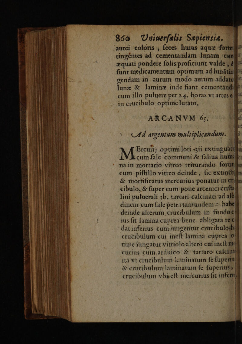 960 Uniuerfalis Saptentia. 'aurei coloris , feces. huius aqux forte tingéntes ad cementandam lunam «cun zquati pondere folis proficiunt valde , t| funt medicamentum optimum ad lunátini cendam in aurum modo aurum addatul lune &amp; laminz inde fiant. cementàndi cum illo puluere per 2 4. horas vtartes el in crucibulo optime lutato, :| ARCANVM 6; Ercurij optimi loti «31i extinguatu cum fale communi &amp; faliua humi nain mortario vitreo triturando. fortif| cum piftillo vitreo deiride , (ic extinótlin &amp; mortificatus mercurius: ponatur im eph cibulo, &amp; fuper curn pone arcenici crifla lini puluerali 3b. tartati calcinati ad alb dinem cum fale petra tatitundem .:: habe) deinde alterum. crucibüulum in fando ius fit lamina cuprea bene. abligata ret| datinferius cumiungentur cracibulosh| crucibulum cui ineft latina cupreà 0! time iungatur vitriolo altero cui ineft m curius cum arduico &amp; tartaro: calci! ita vt crucibulum laminatum fe fuüpetiun &amp; crucibulum laminatum fe faperiuss 8 crucibulum vbi eft mercurius fit infern) | »