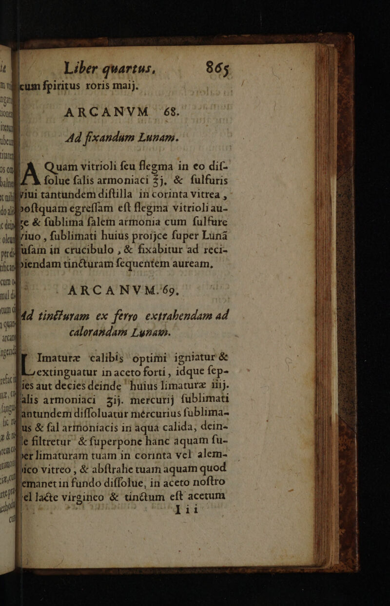 icum fpiritus roris maij. ARCANVM . 68. Ad fixandum Lunam. | A Quam vitrioli feu flezma in eo dit- EZ X folue falis armoniaci $j, &amp; fulfuris Biriui tantundem diflilla in corinta vitrea , iboftquam egreffam eft flegma vitrioli au- je &amp; fublima falem armonia cum fulfure ARCANVM.*$69, 4d tini uram ex ferro. extrabendam ad calorasdam Luzaw. f Imature calibis optimi igniatur &amp; KS extinguatur in aceto forti , idque fep- 55 aut decies deinde huius limaturz aij. | alis armonidci £2ij. mercurij fublimati antundem diffoluatur mércurius fublima- us &amp; fal armoníacis iri aqua calida, dein | le filtretur' &amp; fuperpone hanc aquam fu- | xr limaturam tuam in corinta vcl alem- )ico vitreo , &amp; abflrahe tuam aquam quod | emanetin fundo diffolue, in aceto noftro | 'el lacte virsineo &amp; tinctum eft acetum T lii ILI L—— 4. - crai rt i gu E f Ls x Jorio di vi i c dai ce S c Sa 1d ia 2o nsa i a ai il in Dh