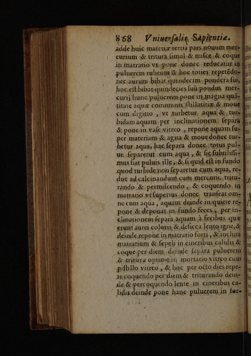 858 Vuiwer(alis, Sapientie. adde huic materiz tertia pars,nouutn mere fi eurium -&amp; tritura fimul. &amp; mifce,&amp; coque in inatratio vt;;pone. donec. xeducatur in f. puluerem rubeum &amp; hoc toties; repetédo- [.. nec:aurum bibat. quindecim; pendeta fui, hoc:eftbibat.quindecies fuüipondus mere | ' curij hunc puluerem pone inima gnaqua- | titate aqua communis fullatitiz &amp;.moue f cum digitto , vt turbetur, aqua, &amp; , tur» f. bidamaquam per inclinationem fepara f. &amp; ponen vafe;vitreo , repone aquam fu- | per materiam &amp; agita. &amp; moue donec tur- | ctur aqua, hac fepara donec. itotus.pul- | ue feparetut. cum, aqua , &amp; fic fubtiliffi- mus fiat puluis. ille ,:&amp; fi quid.eftin fundo | quod turbide non feparetur cum aqua, re- | duc ad.calcinandumicum mercuric, tritus | rando .&amp; ;permiícendo ,. &amp; coquendo. ii) | matratio vtfüpetius.donec, tranfeat om» | ne cum aqua , aquam deinde. jn;quiete res | pone &amp; deponat in. fundo feces; per in- | élinationem fepara aquam ,à fecibus qu | erunt aurei coloris &amp;,deficca lento 1gne,&amp; | deinde repone in matratio forti , &amp; inclina | matratium &amp; fepeli in cinexibus calidis &amp; 1 coque per diem; deinde fepara puluerem &amp; iritura optimejn 4nortário vitreo culi pifüllo vitreo. &amp; hoc per o£to dies repeg re.coquendo per diem &amp; triturando deis | de, &amp; percoquendo lente. in cineribus ca- lidis deinde pone hanc puluerem 1n fere M———— — É—À—— HÀ