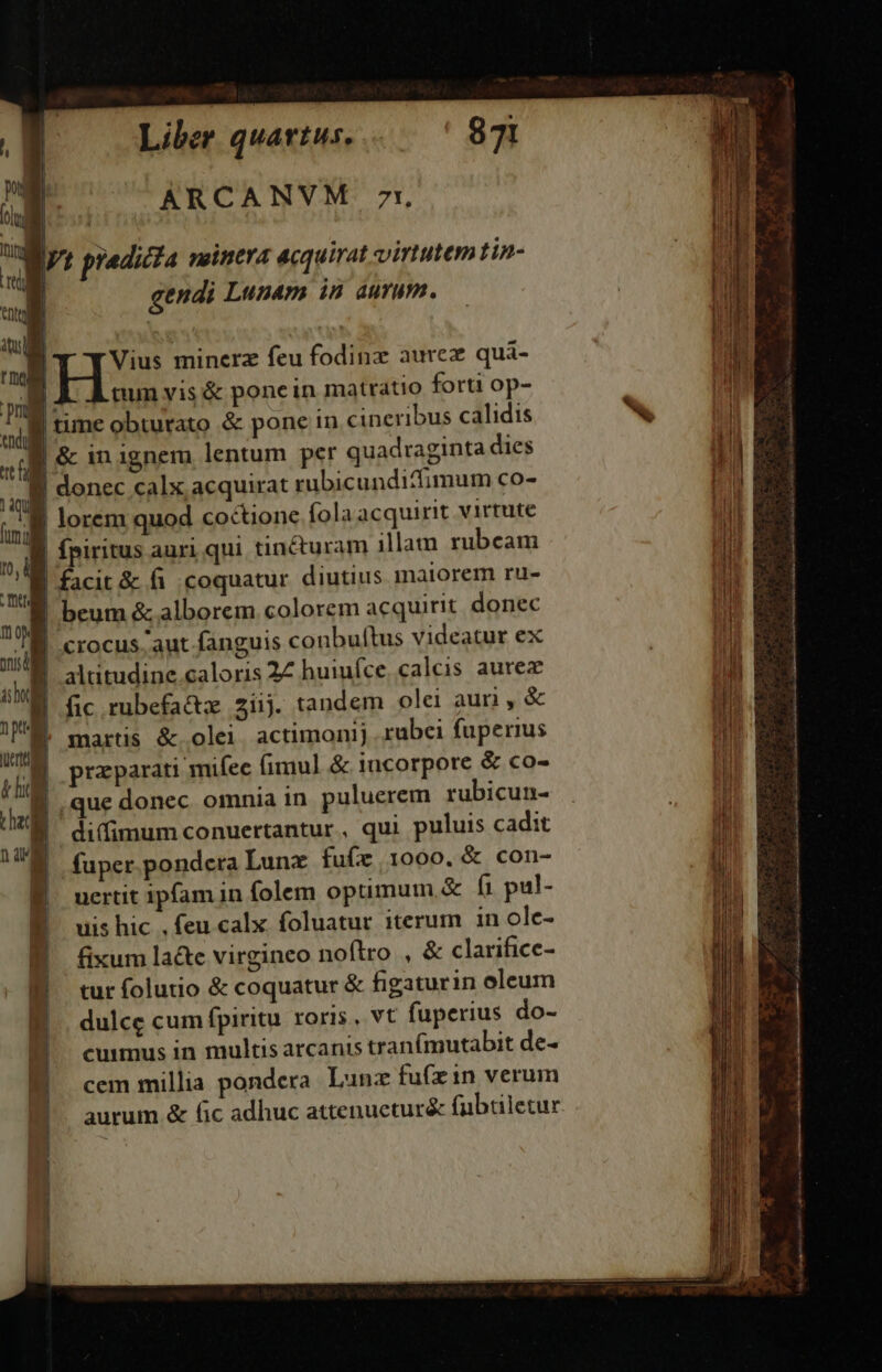 ARCANVM 71 [vi [ LN, : ; : : It predicta neinera acquirat virtutem tin- I gendi Lunam is aurum. T Vius minerz feu fodinz aurez quá- i nun vis &amp; pone in matratio forti op- i tune obturato &amp; pone in cineribus calidis ua | &amp; in ignem lentum per quadraginta dies ] |  | donec calx acquirat rubicundittimum co- P m lorem quod coctione fola acquint virtute li » i fpiritus auri qui tinéturam illam rubcam ju mol facit &amp; fi coquatur diutius marorem ru- ni T | beum &amp; alborem colorem acquirit donec Wh crocus aut fanguis conbultus videatur ex  | altitudine.caloris 22 huiufce.. calcis aurez 1 sb d [ ;| H fic rubefat 2i1j. tandem olei auri , &amp; T É. martis &amp; olei. actimonij rubei fuperius | A praparati mifec fimul &amp; incorpore &amp; co- |  uL donec omnia in puluerem rubicun- B difimumconuertantur, qui puluis cadit UM fuper pondera Lunx fufz 1000. &amp; con- , uertit ipfam in folem optimum &amp; íi pul- H uis hic . feu calx foluatur iterum in ole- | fixum lacte virgineo noflro , &amp; clarifice- B turfolutio &amp; coquatur &amp; figaturin oleum ] dulce cum fpiritu roris, vt fuperius do- cuimus in multis arcanis tran(mutabit de- cem millia pondera. Lunz fu(zin verum aurum &amp; (ic adhuc attenueturé&amp; fubtiletur