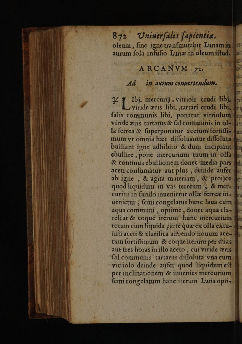 €——— med oleum , fine ignetranfinutabit Lunamin | aurum iol infufio Lunz ià oleum iftud. f ARCANVM 72. 27 [o mercurij , vitrioli' crudi Tibj, d viride eris libi, ;artari crudi. libi; | falis communis libi, ponatur vitriolum) viride xris tartatüs &amp; fal corimunis in ol la fetrea &amp; fuperponatur acetum fortiffi- | mum vt omnia hzc diífoluantur diffoluta bulliant igne adhibito &amp; dum incipiant. ebullire, pone mercurium tuum in olla | &amp; continua ebullionem donec media pars | aceti confumatur aut plus , deinde' aufer | ab igne , &amp; agità materiam , '&amp; proijce Mi curius in fundo inuenietur ollz ferrez in- B aqua communi , optime , donec aqua cla- | refcat &amp; coque iterum hunc mercurium | totum cum liquida parte quz'ex olla extu- 8 ifti aceti &amp; clarifica adoendo nouum ace- tum fortiffimum &amp; coqueiterum per duas | àut tres horas in illo aceto , cui viride zris | vitriolo deinde aufer quod liquidum cit | per inclinationem &amp; inuenies mercurium | femi congelatum hanc iterum Luna opti- |