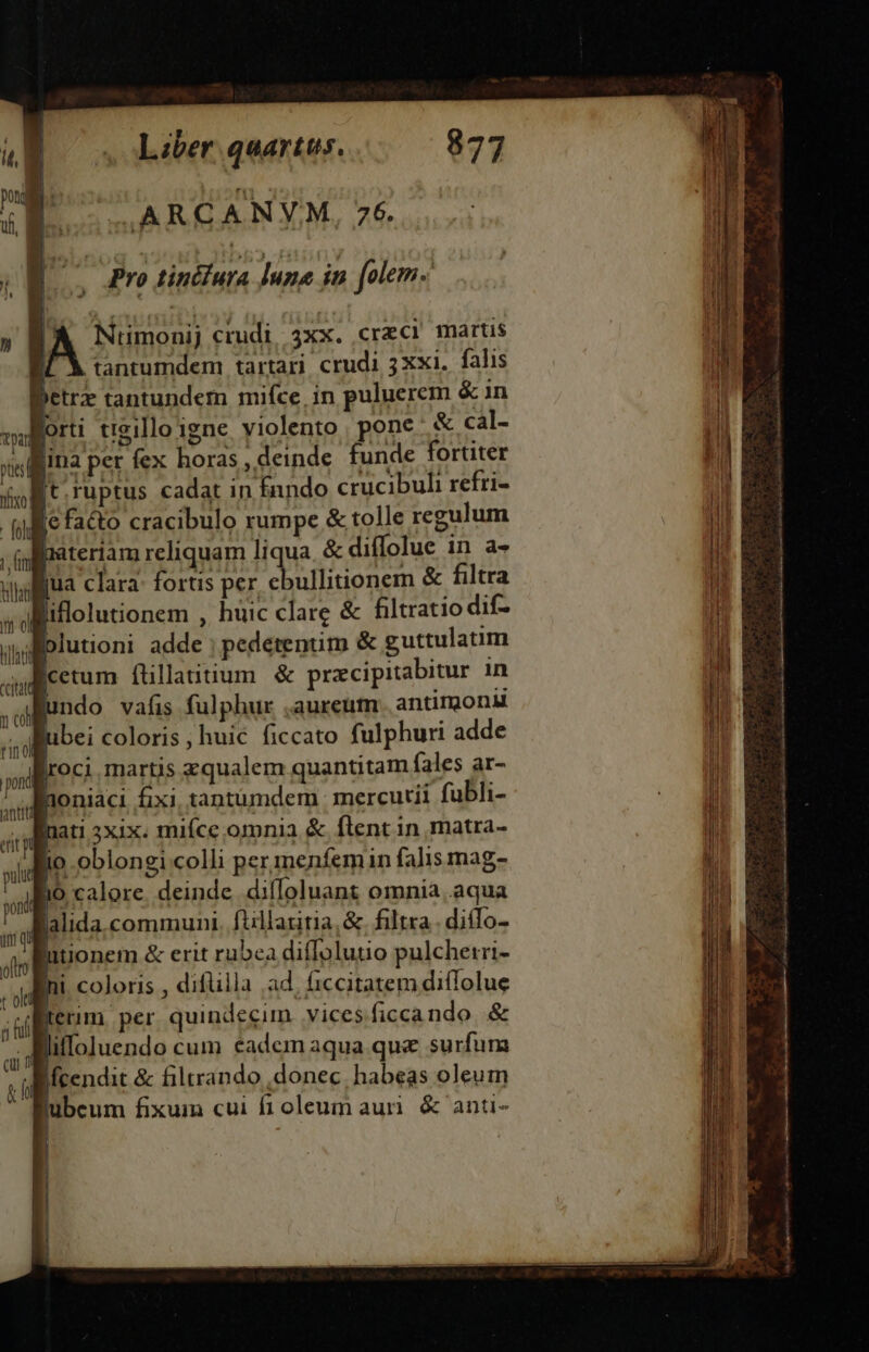 S ARCANYM, 76. Pro tincfura luna in folem [ X tantumdem tartari. crudi 3Xxi. falis jetrz tantundem mifce, in puluerem &amp; in o : foh NU ilti it ol hiat ccitat n ch | pond antt [t.ruptus cadat in fando crucibuli refri- efa&amp;o cracibulo rumpe &amp; tolle regulum materiam reliquam liqua. &amp; diffolue in a- jua clara: fortis per. ebullitionem &amp; filtra liflolutionem , huic clare &amp; filtratio dif- plutioni adde |; pedetenum &amp; guttulatim etum ftillaiitium &amp; przcipitabitur 1n undo vafis fulphur .aureum. antirgond ubei coloris, huic ficcato fulphuri adde | oci martis zqualem quantitam fales ar- lloniaci fixi, tantumdem mercurii fubli- nati 3xix. miíce omnia &amp; flent in matra- io oblongi colli per menfemin falis mag- o calore. deinde diffoluant omnia..aqua lalida communi. fiillatitia,&amp;. filtra . diíTo- hi coloris , difüilla ad. ficcitatem diffolue lifloluendo cum cadem aqua que surfum Ifcendit &amp; filtrando donec. habeas oleum jubeum fixum cui fiocleum aur &amp; anti