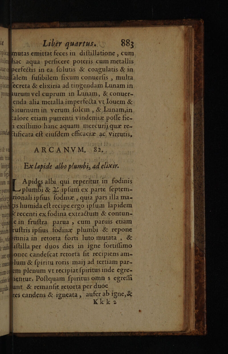 ! Liber quartus... 983 Bimutas emittat fecesin. diftillanone , cum hac aqua. perficere poteris cum metallis perfectus in ea folutis &amp; coagulaus &amp; in flalem fufibilem fixum conueríis , multa Jecreta &amp; elixiria ad tingendam Lunam in muafurum vel cuprum 1n Lunam, &amp; conuer- Jenda alia metalla imperfecta vt Iouem &amp; | Pirurnum in verum folcin , &amp;,Lunam,n Falore etiam putrenu vindemiz pofle fie- t exiftimo hanc aquam inercurij qua re- Fuficata eft eiufdem cfficaciz. ac, virtutis, Ó | | ARCANVM, 85, uU Ex lapide albo plumbi; ad elixir. Apides albi qui reperitur 1n. fodinis | plumbi &amp; 2Z ipfum ex parte feptem- aprionali ipfius. fodinz , quia pars illa ma- js humida eft recipe ergo ipfum lapidem K recenti ex fodina extra&amp;um &amp; contun- wein fruflra, parua ; cum paruis etiam ruftris ipfius fodinz plumbi .&amp; repone (mnia in retorta forti luto mutata , &amp; Wliftilla per duos dies in igne fortiffimo Bonec candefcat retorta fit recipiens am- puc jum &amp; fpiritu roris maij ad. tertiam par- Em plenum vt recipiat fpiritus inde egre- lientur. Poftquam fpiritus omn s egreffi unt. &amp; remanfit retorta per duoe kes candens &amp; igneata, aufer ab igne, &amp; | Kkk2 —— Ia Kia ete o aur iin oe ET e aad i i n it I t. ae i c ET ol MU eisiain za cai i diia ti e S e c Sia ai iei Fi