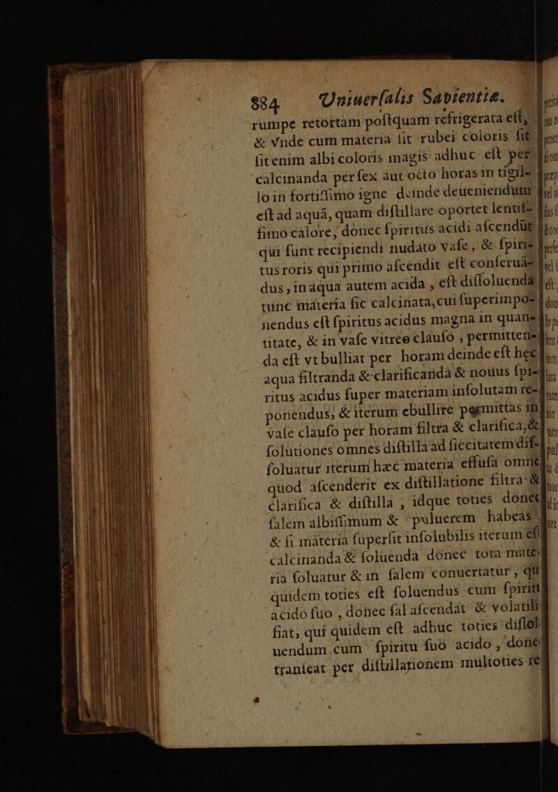 ——— € pond € n ^ 5 rumpé retortam poftquam refrigerata ett, 1 7l. &amp; vnde cum materia lit rubei coloris fit fy (itenim albicoloris magis adhuc elt per calcinanda perfex aut octo horas 1n tigils loin fortifimoigne d«mde deueniendum | cítad aqua, quam diftillare oportet lente £&amp;mo calore, donec fpiritus acidi afcendüt | qui funt recipiendi nudato vafe, &amp; fpirie tusroris qui primo afcendit elt coníferuaz ] dus , in aqua autem acida , eft diffoluend tunc materia fic calcinata, cui fuperimpos| nendus eft fpiritus acidus magna in quane| b» titate, &amp; in vafe vitree claufo , permittegsqu, da eft vtbulliat per. horam deinde eft hec ].... aqua filtranda &amp; clarificaridà &amp; nouus fpi-f. ritus acidus fuper materiam infolutam re-| onendus; &amp; iterum ebullire permittas 1m] vafe claufo per horam filtra &amp; clarifica,&amp; folutiones omnes diftilla ad ficcitatem dif-]. foluatur iterum hzc materia effufa omit] mod afcenderit ex diftillatione filtra &amp;f. 3 v | b clarifica &amp; diftilla ; idque toues doneqi. lem albifimum &amp; puluerem | habeas k &amp; fi máteria füperfit infolubilis iterum efi caleinanda &amp; foluenda donec tota matej ria foluatur &amp;in falem conuertatur , qu quidem toues eít foluendus cum fpiriti| acido fuo , dotiec fal afcendat. &amp; volatili] fiat, qui quidem eft adhuc toties diflol uendum.cum fpiritu fuo acido , dorie traníeat per difullanonem multoties 1e] : | | | | $84 niuerlalis Sapiente. dco ats LN Jl |