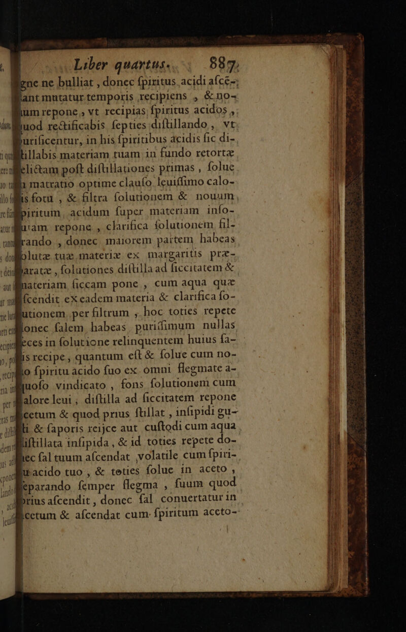 liene ne bulliat , donec fpiritus acidi afce-; Want mutatur temporis recipiens ', &amp; no- fium repone, vt recipias fpiritus acidos , uod re&amp;ificabis fepties diftillando, vt B uriücentur, in his fpiritibus dcidis fic di- tillabis materiam tuam in fundo retortz aleli&amp;tam poft diftillanones primas , folue lli matvatio optime clauío. Icuiffimo calo- | is fotu , &amp; filtra folutionem &amp;. nouum, lh. ! | | Uto i furiam repone , clarifica folutionem, hil- rando , donec maiorem partem habeas blutz tuz materiy ex margariüs prz- aratz , folutiones diftllaad ficcitatem &amp; | Bnateriam. ficcam pone, cum aqua qua I(cendit ex eadem materia &amp; clarifica fo- Rutionem. per filtrum , hoc toties repete llonec falem. habeas | puritfimum nullas ! Eces in folutione relinquentem huius fa- lis recipe, quantum cít &amp; folue cum no- jo fpiritu acido fuo ex. omni. flegmate a- 4iuofo vindicato , fons folutionem cum alore leui ; diílilla ad ficcitatem repone ficetum &amp; quod prius ftillat , in(ipidi gu- Wliftillata infipida , &amp; id. toties repete do- lec fal tuum a(cendat volatile cum fpiri- nd acido tuo , &amp; teties folue in aceto , jl eparando femper flegma , fuum quod | Mitius afcendit , donec. fal conuertatur in EMcctum &amp; afcendac cum: fpiritum aceto-: ams ais a tn c D o aut ar paf ER MM Oi asa pes na al By di HUN C AUS is E wm L. MEE s T  2 pat op ES: — —BÁRÀ € ERR EL &amp; $ o — —ÓÓ € RR