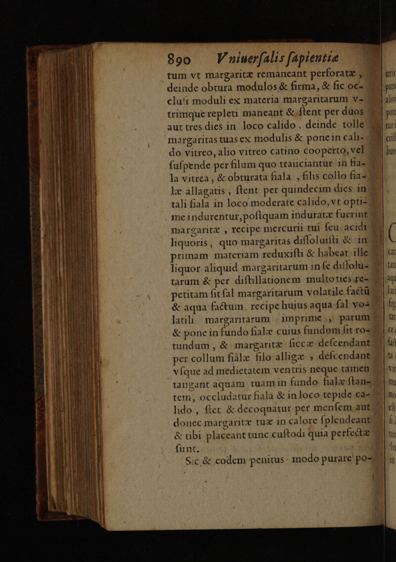 47 emm. 890 Vuiuerfalis fapientia tum vt margaritz remaneant perforata , deinde obtura modulos &amp; firma, &amp; fic oc- trimque repleu maneant &amp;.ftent per duos aut tres dies in. loco calido . deinde tolle do vitreo, alio vitreo catino cooperto, vel fufpende per filum quo trauciantur in fia- la vitrea , &amp; obturata fiala |, filis collo fia-/ tali fiala in loco moderate calido, vt opti-; me indurentur, poftquam induratz fuerint maregaritz , recipe mercurii tui feu. acidi liquoris, quo margaritas diffoluifti &amp; 1n &amp; aqua fa&amp;um., recipe huius aqua fal vos &amp; pone in fundo fialz cuius fundum fit ro- tundum , &amp; margaritz. ficcz defcendant víque ad medietatem ventris neque tamen tangant aquam tuam in fundo fiala ftans tem; occludatur fiala &amp; inloco tepide ca- lido , flet &amp; decoquatur per menfem aut teris | piti | alio pot j| tur! I cft bun