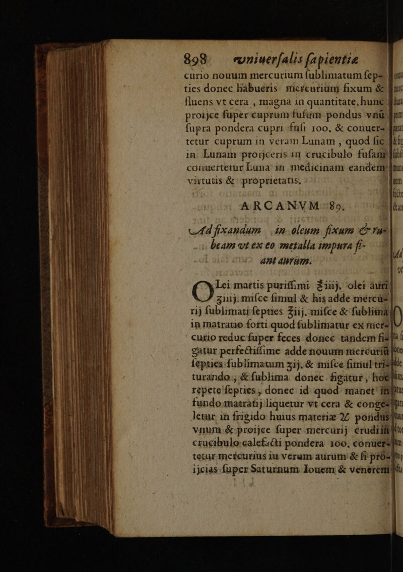 curio nouum mercurium fublimatum fepe. | ties donec habueris. sicrcuriuni fixum &amp; | fluens vt cera , magna in quantitate, hunc | proijce fuper cuprum fufum pondus vni | fupra pondera cupri fui 100, &amp; conuer- | tetur cuprum in veram Lunam , quod fic | in. Lunam proijceris 10 Gm ibl fufam'| couuertetur Luna: in medicinam eanderm| virtutis &amp; proprietatis. | ARCANVM:$9, cen fixandum | im oleum. fixum cr rue | . beam vt ex eo »etalla ámptra fi- ant AM um. Cy? martis puriffimi £inj. olei àumi| 311j. miíce fimul &amp; his adde mercus rij fublimati fepties Ziij. mifce &amp; fublim| in matratio forti quod fublimatur ex merz| ' Cuxio reduc mia feces donec ——— fis hf repete cin dno id nie manet ifijtu fundo matratij liquetur vt cera &amp; congés letur in frigido huius matetiz 27 poridus! f vnum .&amp; proijce fuper mercurij crudiift] crucibulo calcfa&amp;i pondera 100. conüere)
