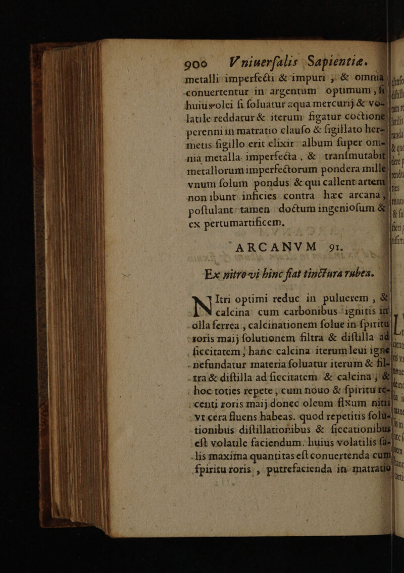 goo V niuer(alis Sapientia. | metalli imperfecti é&amp; impuri , &amp; omnid)  conuertentur in: argentum optimum ,fi ifi huiusolei fi (odudttf aqua mercurij &amp; vos latile reddatur &amp; iterum figatur coétiongl erenniin matratio claufo &amp; figillato herz| metis figillo erit elixir alim fuper ome nià metalla. imperfecta , &amp; tranfmutabit) metallorumimperfectorum pondera mille vnum folum pondus &amp; qui callent artem nonibunt inficies contra. hzc arcana abus poftulant tamen doctum ingeniofum &amp; m ex pertumartificem., m ARCANVM 929r. le dir: p Ex »itro«vi binc fiat tincfura rubea. Itri optimi reduc in puluerem , &amp; N calcina cum carbonibus ignitis ii in olla ferrea , calcinationem folue in fpiritu |. oris mai) folutionem filtra &amp; diftilla ad|: ficcitatem ; banc: calcina iterum eui igne]: il | Me ésbidatus materia foluatur iterum &amp; pd tra &amp; diftilla ad ficcitatem. &amp; calcina j'&amp; Tent ; hoc toties repete ; cum nouo &amp; fpiritu re- 1 centi roris maij donec oleum flxum nitti, 1 . vt cera fluens habeas. quod repetitis folus]! tionibus diftillationibus &amp; (ficcationibüs]  eft volatile faciendum. huius volatilis fü | à -Jis maxima quantitas ell conuerterida cum) )