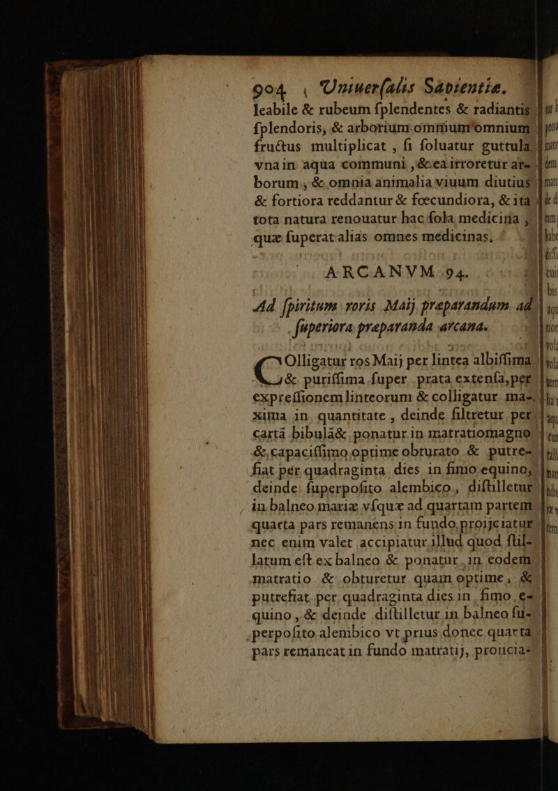 leabile &amp; rubeum fplendentes &amp; radiantis) | ur! fplendoris, &amp; arborium omtiium'omnium | ji fru&amp;us multiplicat , fi foluatur guttula) fut vnain aqua communi ,&amp;ea irroretur are | tn borum , &amp; omnia animalia viuum diutius | nx &amp; fortiora reddantur &amp; feecundiora, &amp; 1ta | i4 tota natura renouatur hac fola medicina j. un quz fuperatalias omnes medicinas, jx ARCANVM 94. I Ad fpiritum voris. Maij praparandum ad. : fiperiora preparanda arcana. | fio Olligatur ros Maij per lintea albiffima | ^ € puriffima fuper prata extenía,per f ut expreffionemlinteorum &amp; colligatur. mae lj; cartá bibula&amp; ponatur in matratiomagno. &amp;capaciífimo optime obturato &amp; putre- fiat pér quadraginta. dies in fimo equino, deinde: fuperpofito alembico,, diftilletug quarta pars remanens in fundo,proijeiatur nec enim valet accipiatur illud quod fül- latum eft ex balnco &amp; ponatur .1in eodem matratio &amp;.obturetur. quam optime, &amp; | à jeu |t ] Ian tih quino ,.&amp; deinde diftilletur in balneo fu- pars remaneat in fundo matratij, proucias E u b ui. n! . D , Ó. | 8