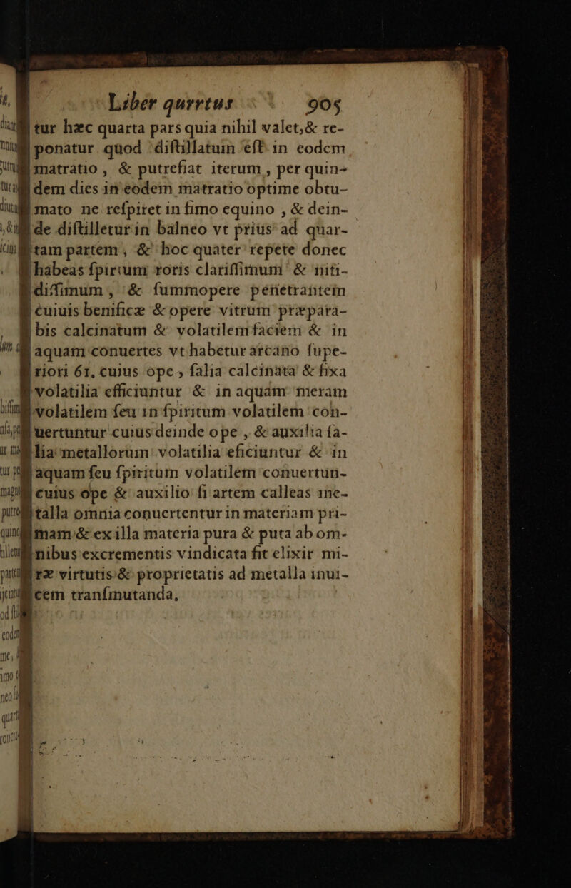 4| Liber qurrtus 90$ tig | tur hzc quarta pars quia nihil valet,&amp; re- tul | ponatur quod -diftillatun eft 1n. eodcm WE matratio, &amp; putrefiat iterum , per quin- u |dem dies in eodem matratio optime obtu- m | mato ne refpiret in fimo equino , &amp; dein- ; tll de diftilleturin bálneo vt prius ad quar- (I tam partem , &amp; hoc quater repete donec « habeas fpirium roris clariffimum &amp; niti- | difimum , &amp; fummopere penetrante B cuiuis beniócz &amp; opere vitrum pripara- | bis calcinatum &amp; volatilemfaciem &amp; in in a |aquam conuertes vt habetur arcano fupe- « Muriori 6r. cuius ope falia calcinata &amp; fixa volatilia efficiuntur &amp; in aquam. meram (nl volatilem feu in fpiritum volatilem 'con- ME nertuntur cuius deinde ope , &amp; auxilia fa- i nM fia metallorum: volatilia efficiuntur &amp; in | aquam feu fpiritum volatilem conuertun- h | Cuius ope &amp; auxilio f1 artem calleas 1ne- I talla omnia conuertentur in materiam pri- Imam &amp; ex illa materia pura &amp; puta ab om- Inibus excrementis vindicata fit elixir mi- | rx virtutis:&amp; proprietatis ad metalla inui- M Icem tranfmutanda, xf id : v m4 | v | gui (od une o mta ish oai c C D MUS Eia GE p — i s M mn. dua i Mit da I. od ^ NU —— Á————— Ra