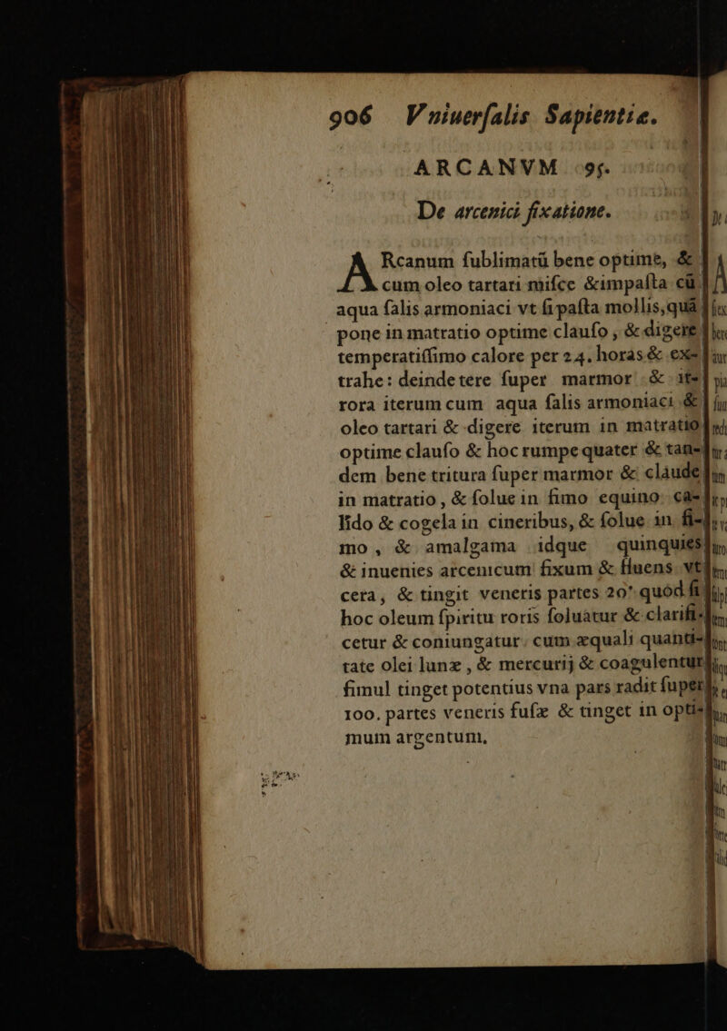 .ARCANVM 9r. De arcenici fix atione. Rcanum fublimatü bene optime, &amp; | cum oleo tartari mifce &amp;impalta cü | aqua falis armoniaci vt fipafta mollis,qua pone in matratio optime claufo , &amp; digeie | temperatiffimo calore per 24. horas &amp; exe far trahe: deindetere fuper. marmor | &amp; its] yi rora iterum cum aqua falis armoniaci &amp; | jj oleo tartari &amp; digere iterum in matratio| optime claufo &amp; hoc rumpe quater &amp; tan-du. dem bene tritura fuper marmor &amp; clàude in matratio , &amp; foluein fimo equino. càs| lido &amp; cogela in. cineribus, &amp; folue 1n fi-, mo, &amp; amalgama idque ^ quinquiesfy, &amp; inuenies arcenicum fixum &amp; fluens. vtr cera, &amp; tingit veneris partes 20. quód fif; hoc oleum fpiritu roris foluatur &amp; clarifi-dr, cetur &amp; coniungatur. cum quali quanti» tate olei lunz , &amp; mercurij &amp; coagulenturgi fimul tinget potentius vna pars radit fuper 100. partes veneris fufz &amp; tinget in optisl mum argentum,