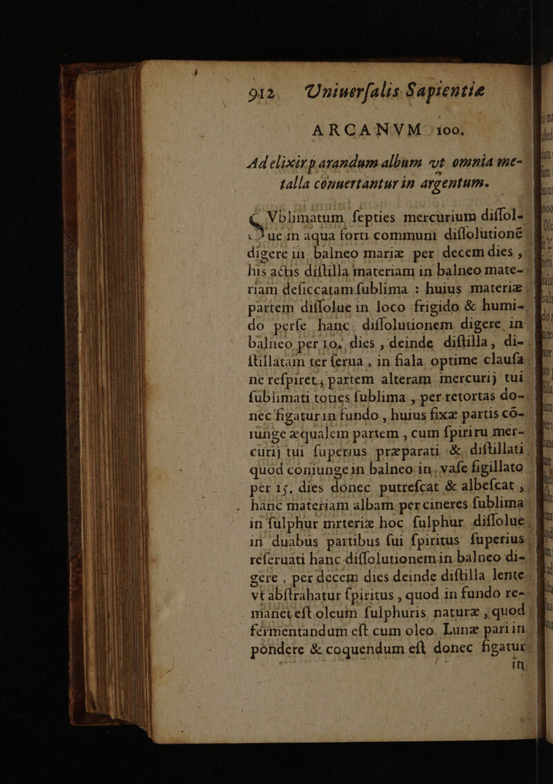 ARCANVM 1oo. Ad elixirp arandum album «t. omnia me- — talla couuertantur in argentum. - Vblimatum, fepties mercurium diffol- | : Jue in aqua foru communi diílolutioné /| digere in, balneo mariz per decem dies , his acüis diflilla materiam in balneo mate- riam deficcatam fublima : huius materiz partem diifolue in loco frigido &amp; humi- balneo per 10. dies , deinde diflilla, di- ftillatam ter ferua , in fiala optime claufa ne refpiret; partem alteram mercurij tui ' füblimati toues fublima , per retortas do- nec figaturin fundo , huius fixz partis có- iunge z qualem partem , cum fpiriru mer- curij tui fuperius preparati X diftillati quod coniunge in balneo in. vafe figillato hanc materiam albam per cineres fublima in fulphur mrterix hoc fulphur. diffolue | in duabus partibus fui fpiritus. fuperius) réferuati hanc diffolutionem in balneo di- gere , per decem dics deinde diftilla lente vt abfltrahatur fpiritus , quod in fundo re- manet eft oleum fulphuris naturz , quod fermentandum eft cum oleo. Lunz pariin pondete &amp; coquendum eft donec figatur: | in N