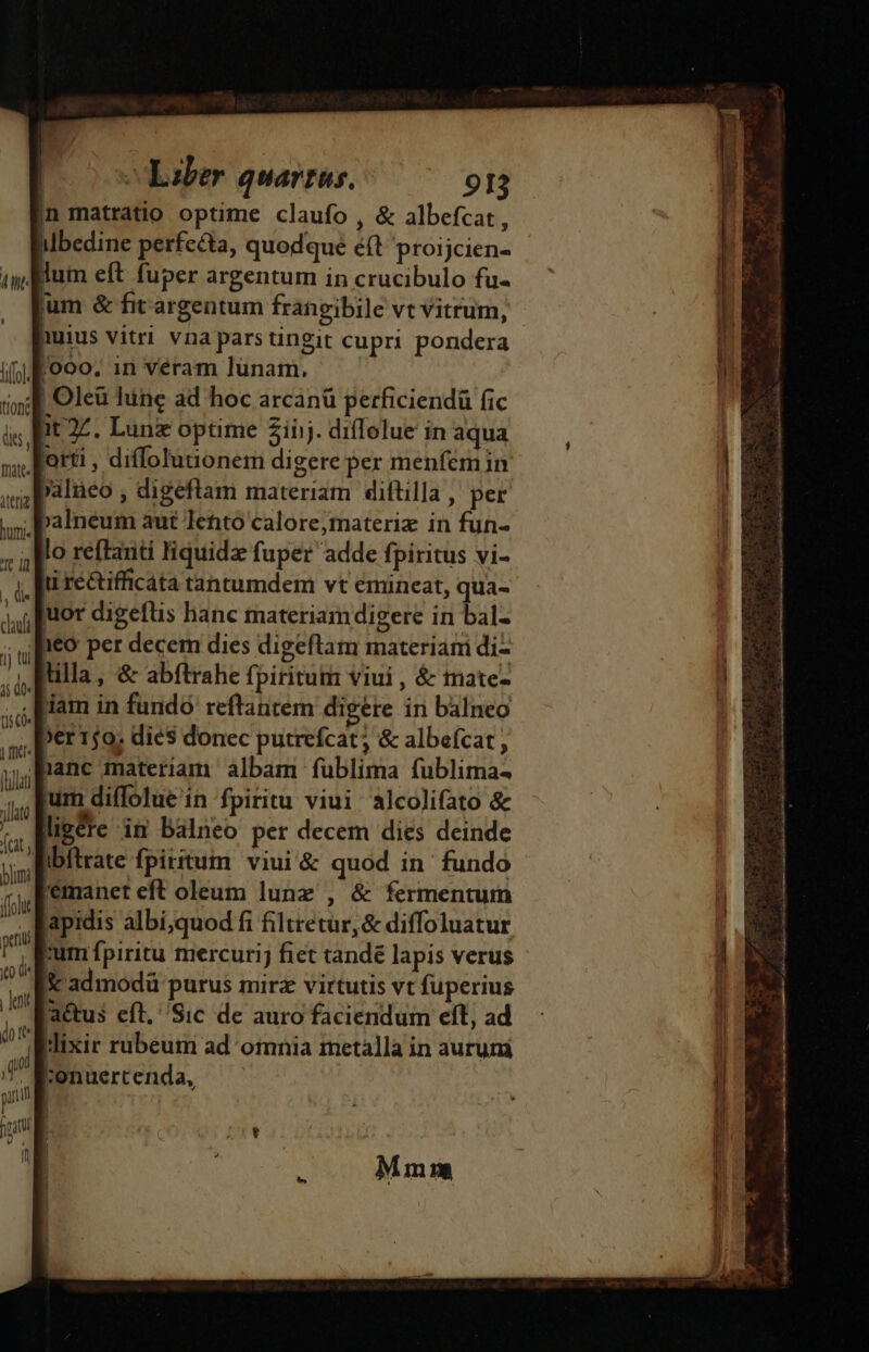 Lit lif] tion die, fnate- ilerig humi. t 1d , d clauf 1j tui 3; d0« tis co» | fict Plat jllato ^ (cat ) bmi foh peu tO (i | latit m (ooo Laber quarrus. 913 In matratio optime claufo , &amp; albefcat, lum eft fuper argentum in crucibulo fu- lum &amp; fit argentum frangibile vt vitrum, huius vitri vna parstingit cupri pondera [000, in véram lunam, | Oleü lune ad hoc arcanü perficiendü fic at 27. Lun optime 2iijj. diflolue in aqua orti , diffolunonem digere per menfem in palneo , digeftam materiam diftilla, per Palneum aut letto calore,materiz in fun- lo reftanti liquidz fuper adde fpiritus vi- ti réctifficata tantumdem vt emineat, qua- juor digeflis hanc materiam digere in bal- 1&amp;0 per decem dies digeftam materiam di- illa, &amp; abfítrahe fpiritum viui, &amp; mate- dam in fundó reftantem digere in balneo »er 150; dies donec putrefcat; &amp; albefcat nanc materiam albam fublima fublima- um diffolue in fpiritu viui alcolifato &amp; ligéte in balneo per decem dies deinde ibftrate fpiritum viui'&amp; quod in fundo 'emanet eft oleum lunz , &amp; fermentum apidis albí,quod fi filtretur,&amp; diffoluatur um fpiritu mercurij fiet tandé lapis verus 3 admodü purus mirz virtutis vt fuperius actus eft. Sic de auro faciendum eft, ad Jixir rubeum ad omnia metalla in aurum ;onuertenda, 1 Mmm LE RE