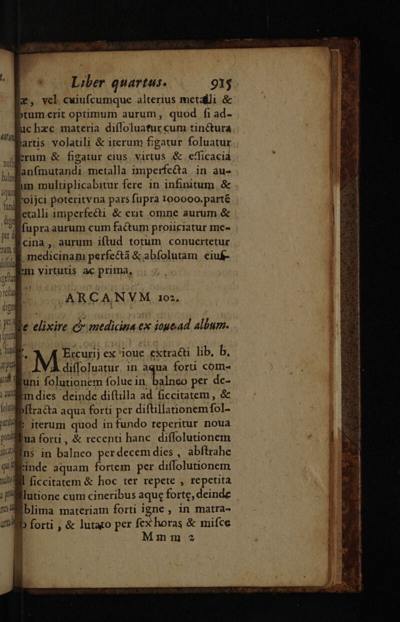 r, vcl cuiufcumque alterius metalli &amp; »tum erit optimum aurum, quod fi ad- uc hzc materia diffoluatur cum tinctura laris volatili &amp; iterum figatur foluatur trum &amp; figatur eius. virtus &amp; efficacia Blanfmutandi metalla imperfea in au- Bim multiplicabitur fere. in infinitum. &amp; Kroijci poteritvna pars fupra 100000.parté jetalli amperfecti &amp; exit omne aurum &amp; fupra aurum cum factum proiiciatur me- ! acina , aurum iftud totum conuertetur | iudi | medicinam perfectà &amp; abfolutam eiu£- imn virtutis ac prima, /ARCANVM 101, Ve nr nal ranedicna ex iogead UM ; Ercurij ex ioue extraéti lib, b, diíoluatur. in aqua forti com- juni zi A Mi folue in Tu per de- Eindies deinde diftilla ad ficcitatem , &amp; bflracta aqua forti per diftillationem fol- W. iterum quod in fundo teperitur noua ona forti , &amp; recenti hanc. diffolutionem Ens in E perdecem dies , abftrahe nde aquam fortem per diffolutionem MI ficcitatem &amp; hoc ter repete , repetita lutione cum cineribus aque forte, deinde iblima materiam forti igne , in matra- b forti , &amp; lutato per V odddnis 3 miíce lr Mmm