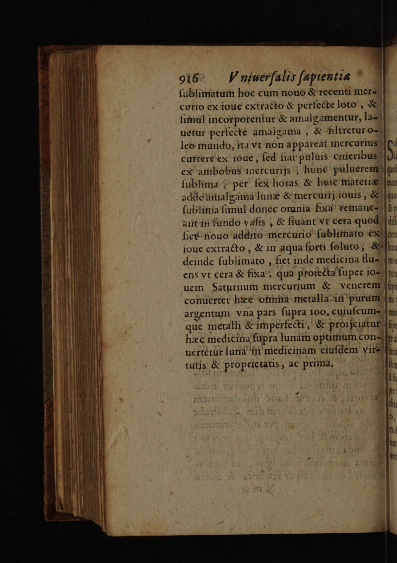 gi6^ — Fniuerfalis [apientia füblimatum hoc cum nouo &amp; recenti mere curio ex ioue extracto &amp; perfecte loto , &amp;'| fimül incorporentur &amp; amalgamentur, la33. uéetur perfecte amalgama , &amp; filtretur 027 leo mündo, ita vt non appareat mercurius? 1 cutter&amp;ex 100€ , fed fiac puluis cineribus.) » ex atibobus 1nercurijs ; huné' puluerezalad fublima j pér fex horas &amp; huic materia qnn addetiinaleama Iunz &amp; mercurij 10uis , &amp; qua (ublimia fimul donec omnia fixd^ remanes- ip antin fundo vafis , &amp; Hluant vt eeta quod. | dii icé- nouo addito mercurio fublimato éxilirr ioue extracto , &amp; in aqua forti foluto ; :&amp;&amp;fhi deinde fublimato , fiet inde medicina Hu- fni: ens vt cera &amp; fixa, qua proiecta fuper 10 dh uem Saturnum mercurum &amp; venerem conuertet h&amp;€ fmi metalla-an purum Im: argentum. vna pars fupra 100. cuiufcume m; que metalli &amp; imperfecti, &amp; proijeiatue lf» hzc miedicinafüpra lunám optitium consyir ; uertétur lun ir niedicinam eiufdém vire; tutis &amp; proprietatis, ac primd, ' — Dl : SENS A m PN qur Am | T US 1d, dti mu Y : V que jj