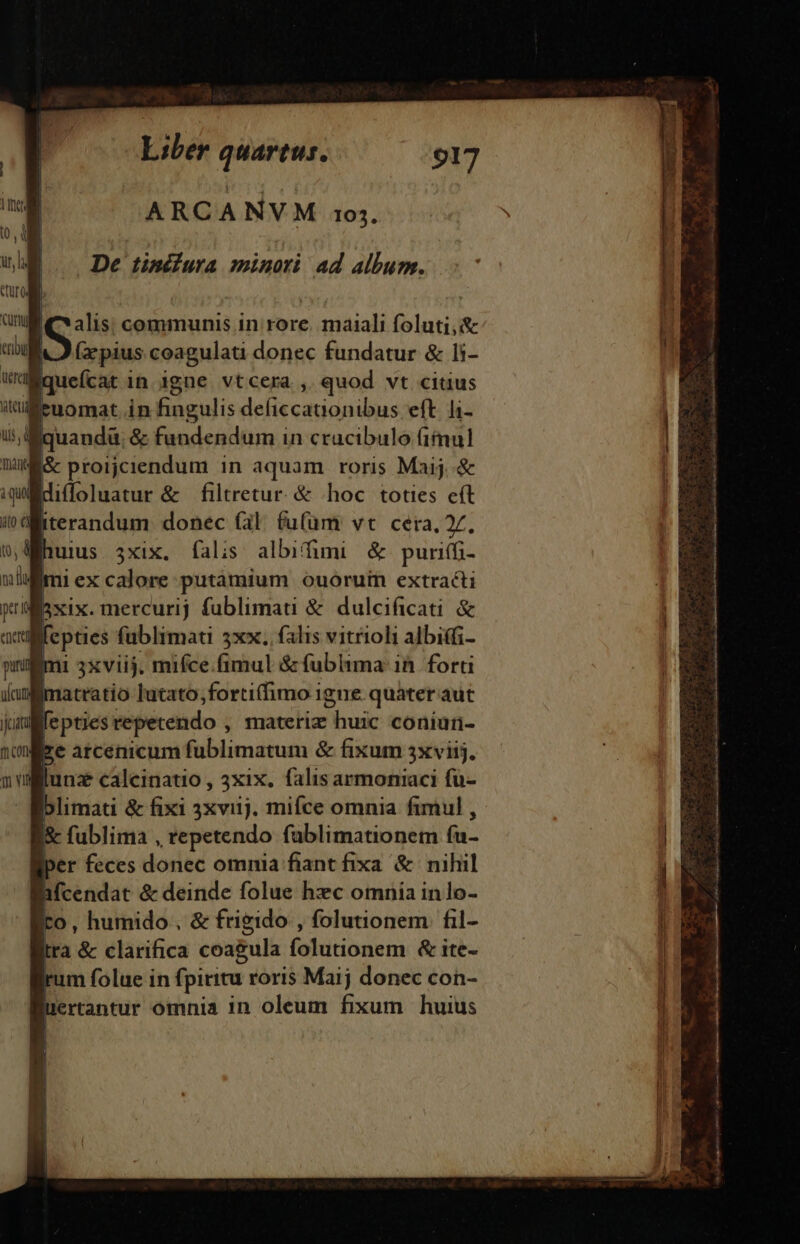 De tinélura minori ad album. S communis in rore. maiali foluti,&amp; (zpius coagulati donec fundatur &amp; li- Bquefcat in. igne. vtcera ,. quod vt citius euomat in fingulis deficcanionibus eft. l1- &amp; proijciendum in aquam roris Maij .&amp; diffoluatur &amp; filtretur. &amp; hoc toties eft iterandum donec (al fu(üm vt cera, 7, iexcalore putamium ouoruin extracti ixix. mercurij fublimati &amp; dulcificati &amp; jjcit mcn Tao vil atratio lutato,forti(fimo igne. quater aut fepties repetendo , materiz huic coniuürn- lunz calcinatio , 3xix. falis armoniaci fü- blimati &amp; fixi 3xviij. miíce omnia fimul , fublima , repetendo fablimationem li- per feces donec omnia fiant fixa &amp; nihil aMcendat &amp; deinde folue hxc omnia inlo- | o, humido, &amp; frigido , folunonem fil- tra &amp; clarifica coagula. folutionem &amp;it- rum folue in fpiritu roris Maij donec con- uertantur ómnia in oleum fixum huius CINEMA &amp; xod soitdtu Gute Lm tji a3 Ic MM ad ia E ion Mai aei e die A, o RA ————— ——