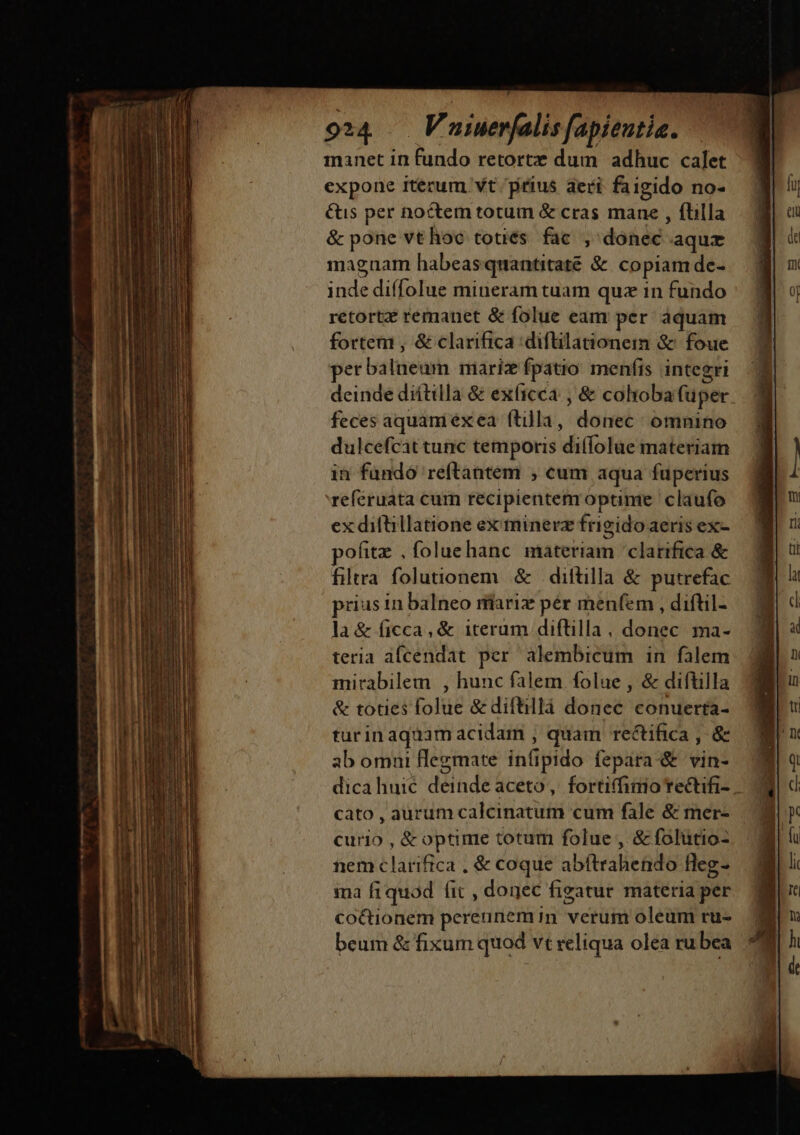 manet in fundo retorte dum. adhuc calet expone iterum. vt prius aeri faigido no- &amp;us per noctem totum &amp; cras mane , fbilla &amp; pone vt hoc totiés. fac. , donec aque magnam habeasquantitaté &amp; copiamde- inde diffolue mineram tuam quz in fundo retort remanet &amp; folue eam per áquam fortem , &amp; clarifica diflilationein &amp; foue erbalneum mariz fpatio menfis integri deinde diítilla &amp; exíicca , &amp; cohoba fuper feces aquani exea ftilla, donec: omnino dulcefcat tunc temporis diífolue materiam in fundó reftantem , cum aqua fuperius reféruata cum recipientem optime claufo ex diftillatione ex:minerz frigido aeris ex- pofitz , foluehanc materiam clarifica &amp; filtra folutonem &amp; diftilla &amp; putrefac prius in balneo ríariz pér menfem , diftil- la &amp; ficca, &amp; iteram diflilla, donec ma- teria afcendat per alembicum in falem mirabilem , hunc falem folue , &amp; diftilla &amp; toties folue &amp;diftillà donec conuerta- turinaquam acidam , quam rectifica , &amp; ab omni flegmate infipido fepara-&amp; vin- dicahuic deinde aceto, fortiffimo rectifi- cato , aurum calcinatum cum fale &amp; mer- curio , &amp; optime totum folue , &amp; folütio- nem clarifica , &amp; coque abítrahendo fleg- ima fiquod fit , donec figatur materia per co&amp;Qionem pereunemin verum oleum ru- beum &amp; fixum quod vt reliqua olea ru bea