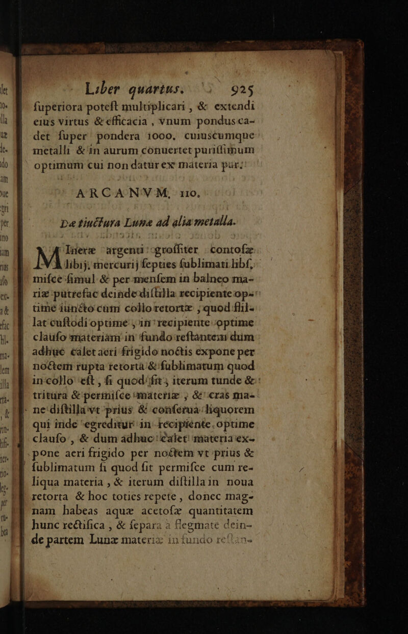 ARCA N'VM, 110, De Fiufuta Luna ad alia setalla. libij; mercurij fepues fublimati libf, mifce fimul. &amp; per menfem in balneo ma- üme iuncto cum colloretort ; quod flil- lat cuftodií optime , in recipiente optime claufo materiam in fundo reftantem dum adhue calet aeri frigido noétis expone per noétem rupta tetortà &amp; füblimatum quod tritura &amp; permifce: materia , &amp;' cras mia- | ne diftilla vt prius &amp; confamà liquorem qui iride *egreditur in récipiénte optime claufo:, &amp; dum adhuc calet! materia ex- pone aeri frigido per noétem vt prius &amp; | fublimatum fi quod fit permifce cum re- | liqua materia ; &amp; iterum diftillain noua retorta &amp; E totics repete , donec mag- nam habeas aqua acetofz quantitatem hunc rectifica , &amp; SY a ROIAIE dein- | de partem Lunx materi in fundo re!l2n- isi Rn rp ————— ——————————À P dB ———— A— ———A S EUR ERE INIRE ERREUR C IER SER SNO z