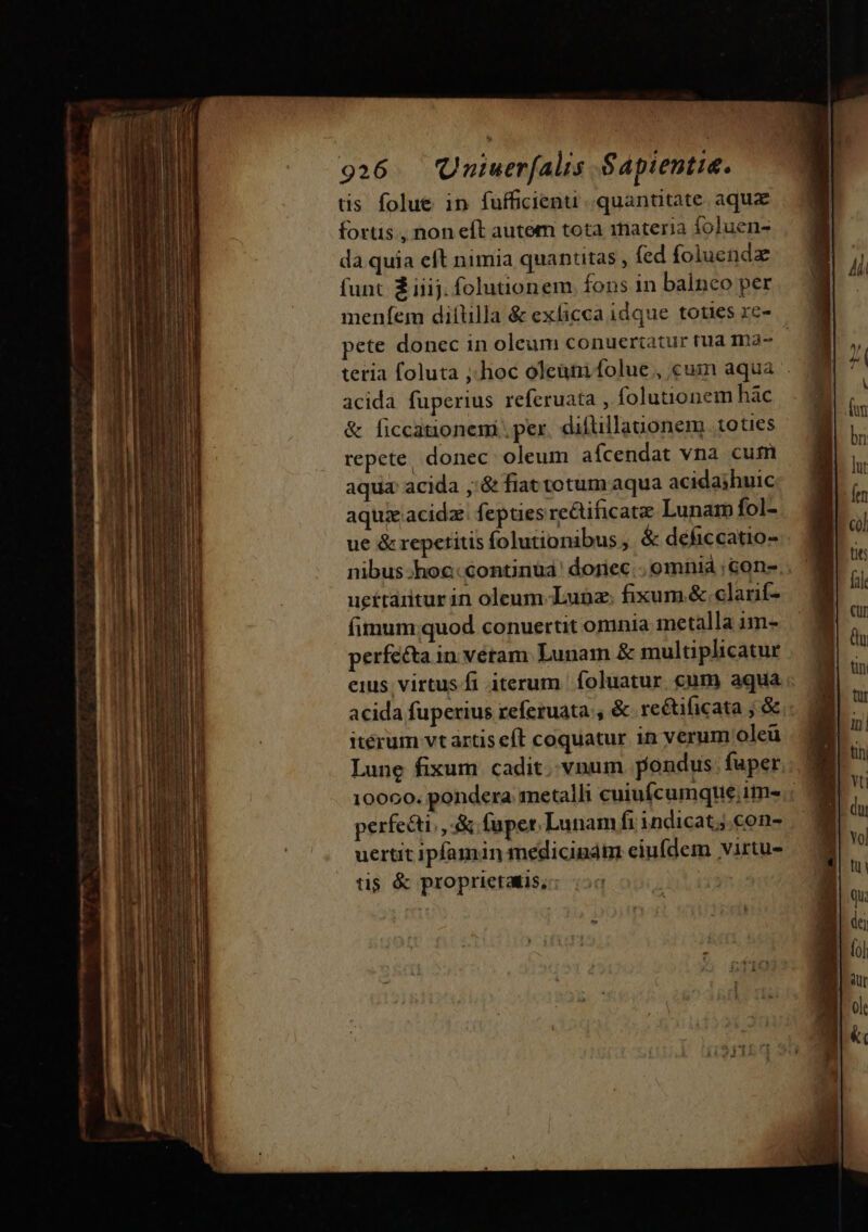 tis folue in fufficienti quantitate aqux fortis. non eft autem tota materia foluen- da quia eft nimia quantitas , fed foluendz funt Ziiij. folutionem. fons in balnco per meníem diftilla &amp; exficca idque toties xe- pete donec in oleum conuertatur tua ma- | teria foluta ;.hoc oleum folue , cuin aqua acida fuperius refcruata , folutionem hàc &amp; ficcationemi . pex. difllauonem toties repete, donec. oleum afcendat vna cum aqua acida ,'&amp; fiat totum aqua acida;jhuic aquieacidz. fepties recificate Lunam fol- ue &amp; repetitis folutionibus, &amp; deficcatio- nibus-hoc:continuá' doriec.. omniá ;cone.. uettaritur in oleum-Luünz; fixum. &amp; clanf- fimum;quod conuertit omnia metalla im- perfe&amp;ta in vétam Lunam &amp; multiplicatur eius virtus fi iterum | foluatur cum aqua acida fuperius referuata , &amp; reétificata ; &amp; itérum vt artis e(t coquatur 1n verum oleü Lune fixum cadit. vnum pondus. fuper. 10000. pondera metalli cuiufcumque;im- | perfecti, , fupet. Lunam fi indicat ;.con- uertit ipfamin medicindm eiufdem virtu- tis &amp; proprictais,