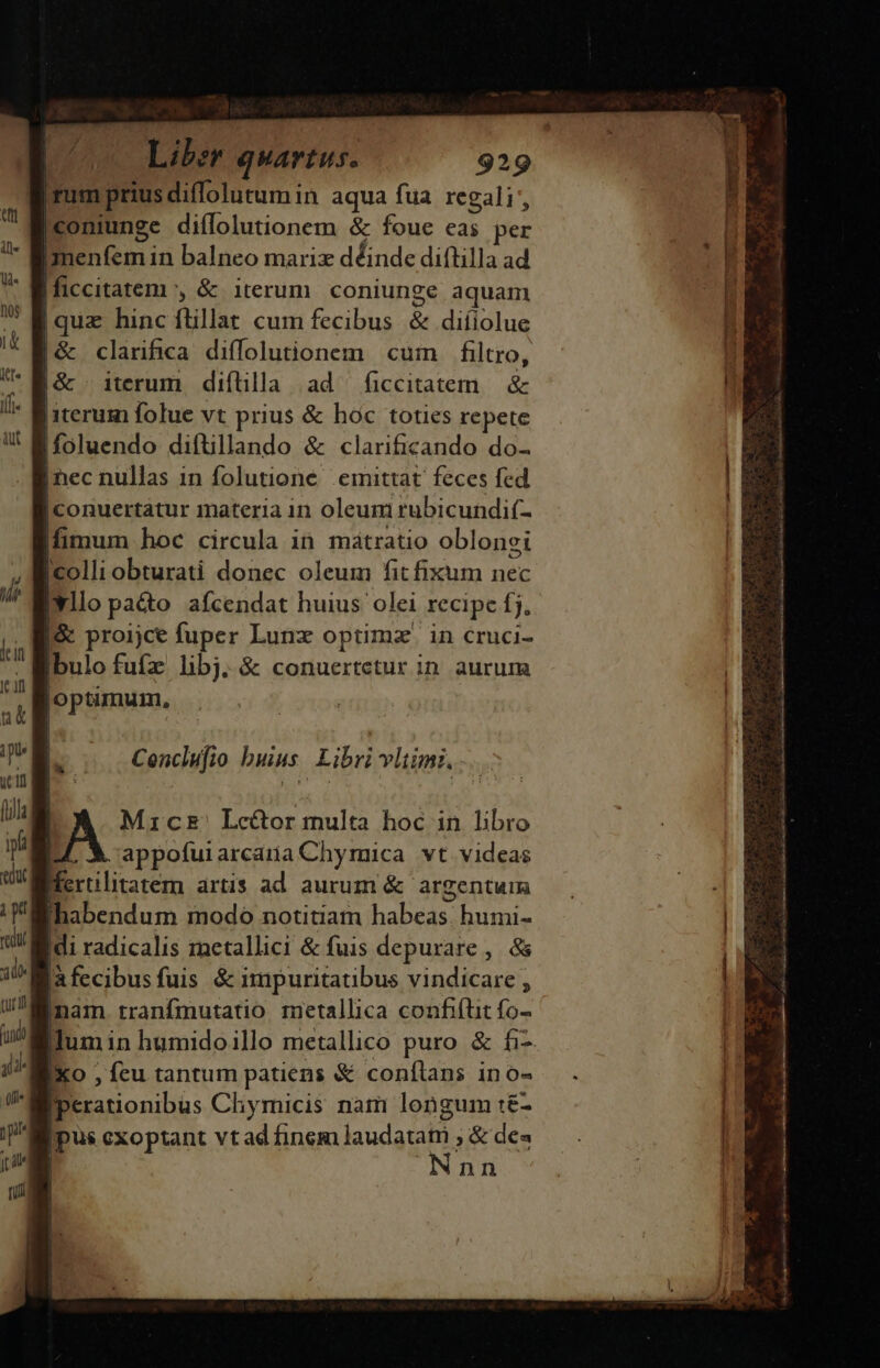 grum priusdiffolutumin aqua fua regali |coniunge diffolutionem &amp; foue eas per Imenfem in balneo marix déinde diflilla ad Ificcitatem , &amp; iterum. coniunge aquam |quz hinc flillat cum fecibus &amp; diíiolue |&amp; clarifica diffolutionem cum filtro, |&amp; » iterum. diflilla ad ficcitatem &amp; [iterum folue vt prius &amp; hoc toties repete ifoluendo difüllando &amp; clarificando do- [nec nullas in folutione emittat feces fed |conuertatur materia in oleum rubicundif- fimum hoc circula in mátratio oblonei colli obturati donec oleum fit fixum nec illo paco afcendat huius olei recipe fj, |&amp; proijce fuper Lunz optimz' in cruci- Ibulo fufz libj. &amp; conuertetur in. aurum optimum, Maicz' Lce&amp;or multa hoc in libro L4 X appofurarcariaChymica vt videas Mertlitatem artis ad aurum &amp; argentum «habendum modo notitiam habeas. humi- Idi radicalis metallici &amp; fuis depurare ,. &amp;s a fecibusfuis &amp; impuritatibus vindicare , inam. tranfmutatio metallica confifüt fo- lum in humidoillo metallico puro &amp; fi- Xo , fcu tantum patiens &amp; conftans ino- Miperationibus Chymicis nam longum :&amp;- [pus cxoptant vtad finem laudatam ; &amp; dea Nnn Saca ai mi La iamiam v a d M gia S ao e v AQ ri Oa a ER Sc DM sri apa LI pua ai, iai i M EU, eo C din LÉ pe