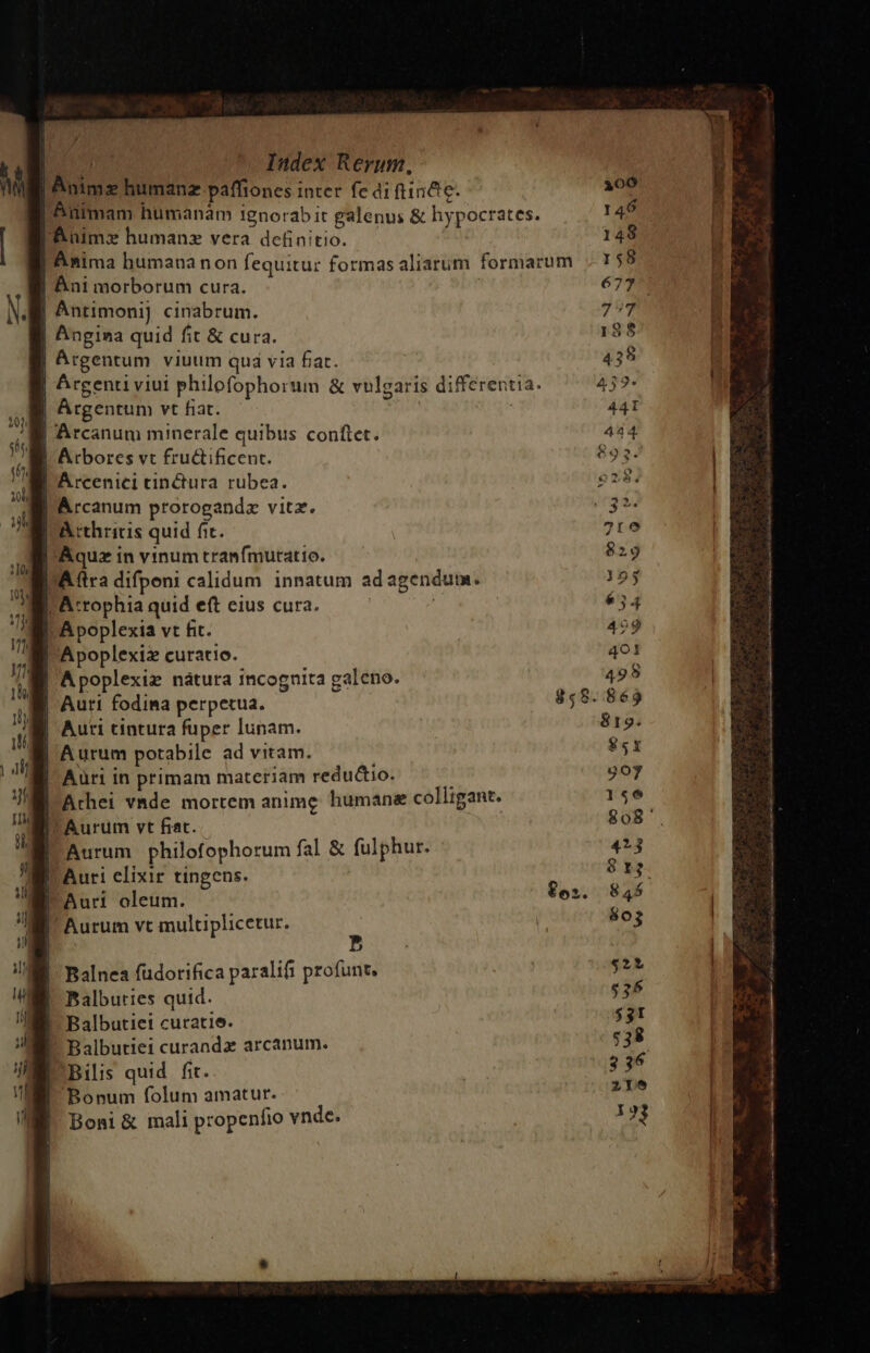 | Anime humanz paffiones inter fe di ftincte- | Animam humanam 1gnorab it galenus &amp; hypocrates. lÉnimaz humanz vera definitio. Anima humananon fequitur formas aliarum formarum | Ani morborum cura. | Anrimoni] cinabrum. Angina quid fit &amp; cura. Argentum viuum qua via fiat. | Argenti viui philofophorum &amp; vulgaris differentia. Argentum vt fiat. | Arcanum minerale quibus conftet. | Arbores vt fructificent. l'Arcenici tinctura rubea. l'Arcanum prorogandz vitz. | A cthricis quid fic. | Aquz in vinum tranfmuratio. DA ftra difpoeni calidum innatum ad agendum. I Atcrophia quid eft eius cura. ij I-A poplexia vt fit. Apoplexiz curatio. | Apoplexiz nàátura incognita galeno. Auri fodima perpetua. Auri cintura fuper lunam. | Aurum potabile ad vitam. | Aüri in primam materiam redu&amp;tio. Arhei vade mortem anime humane colligant. Aurum vt frat. Aurum philofophorum fal &amp; fulphur. Auri elixir tingens. Auri oleum. | Aurum vt multiplicetur. A b» Balnea füdorifica paralifi profunt. Balbuties quid. Balbutiei curatie. Balbutiei curanda arcanum. Bilis quid fit. Bonum folum amatur. Boni &amp; mali propenfio vnde.