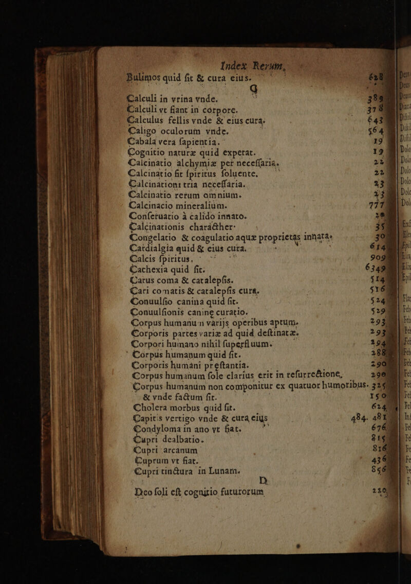 — —— —M Mn * SLE ——P ZCIS —nm p ——— HQ ——— — c Calculi in vrina vnde. Calculi vc fiant in córpore. Calculus fellis vnde &amp; cius cura. Caligo oculorum vnde. ij Cabala vera fapientia. Cogaitio naturx quid expetat. Calcinatio alchymiz per neceffaris. Calcinatio fit fpiritus foluente, — ^ Calcinationr tria. neceffaria. Calcinatio rerum omnium. Calcinacio mineralium. Confetuatio à calido innato. Calcinationis chará&amp;her: ] Congelatio &amp; coagulatio aqu proprietas innatá« Catdialgia quid &amp; eius cura. : Calds fpiritus, ^ 77 7 Cachexia quid fit. Carus coma &amp; catalepfis. Cari comatis &amp; catalepfis cura. Conuulfio canina quidfit. —' Conuulfionis canine curatio. Corpus humanun váriJs operibus aptum. Corporis partes variz ad quid deftinat a. Corpori humano nihil fuperfluum. Corporis humani preftantia. ! : Corpus humahum fole clarius erit in refurre&amp;tone, — Corpus humanum non componitur ex quatuor humoribus. '. &amp; vnde fa&amp;um fit. | | | Cholera morbus quid fit. | Capitis vertigo vnde &amp; cura cius 494. Condyloma in ano vt fiat. i Cupri dealbatio. : Cuprt arcanum. Cuprum vt fiat. Cupri tin&amp;ura in Lunar. Deco foli eft cognitio futurorum |