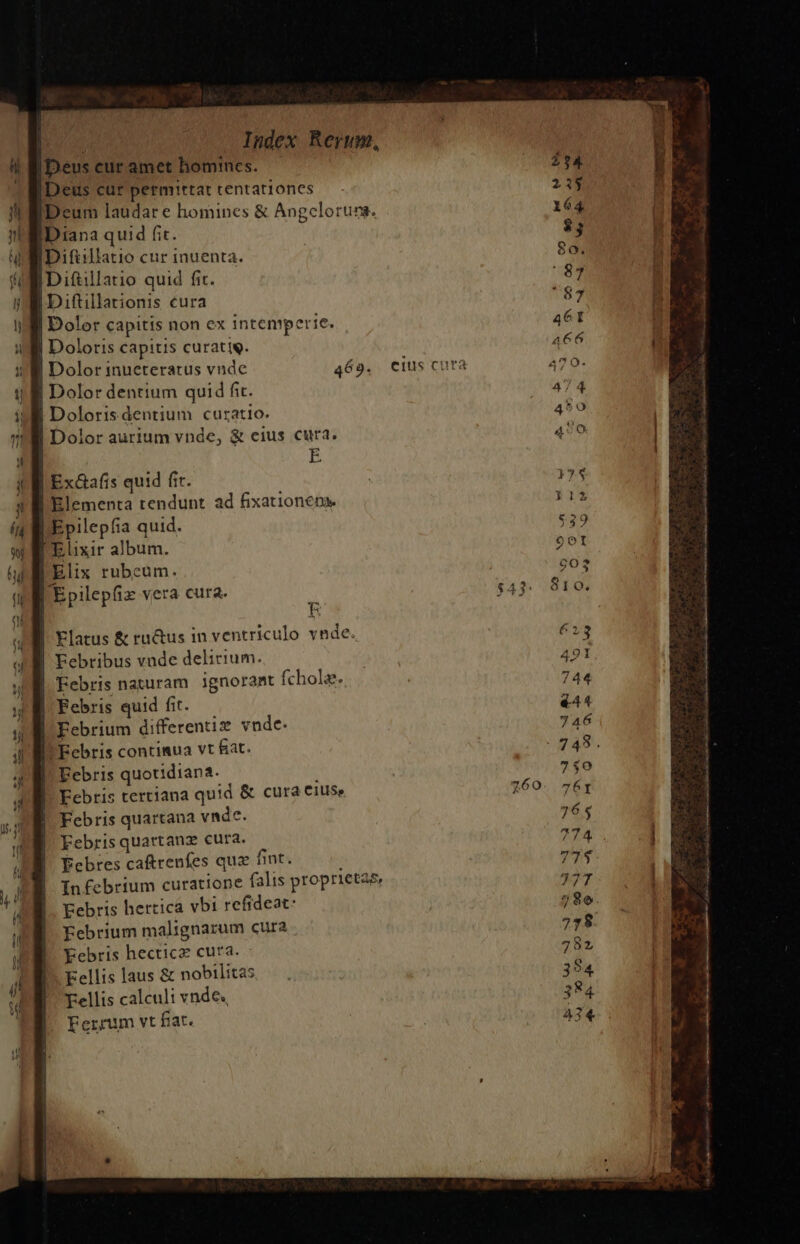 |Deus cur amet homines. |Deus CUF permittat centationes jDeum laudar e homincs &amp; Angceloruns. Diana quid fit. Diftillatio cur inuenta. Diftillatio quid fit. I Diftillationis cura Dolor capitis non ex intemperie. | Doloris capitis curatis. | Dolor inueteratus vnde q69. Cius cura | Dolor dentium quid fit. | Dolorisdentium curatio. | Dolor aurium vnde, &amp; eius cura. | É rÓÁÓ | Ex&amp;afis quid fit. Elementa rendunt ad fixationens. |Epilepfia quid. FElxir album. | Elix rubeum. Epilepfiz vera cura. | E | Elatus &amp; ru&amp;us in ventriculo vede. Eebribus vnde delicium. Febris naturam. ignorant fcholz. Febris quid fit. Eebrium differentiz vnde. Febris contigua vt &amp;at. Eebris quotidiana. Eebtis tertiana quid &amp; cura eiuse Febris quartana vnde. Febris quartanz cura. Ecbres caftrenfes quz fint. In febrium curatione falis proprietas. Eebris hertica vbi refideat: EFebrium malignarum cura Yebris hecticz cura. Eellis laus &amp; nobilitas Eellis calculi vnde Ferrum vt fiat. ———— Sura rai oa umi Coi