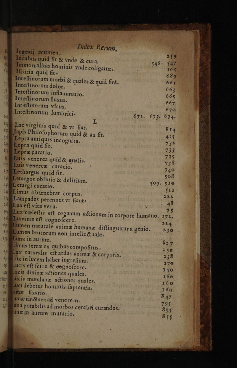 Ingeaij acumen. | |Incubus quid fit &amp; vnde. &amp; cura. Ioommorralitas hominis vndc coligatur. |-Tfcuria quid fit. | Inteftinorum morbi &amp; quales &amp; quid fint, Inteftinorum dolor. |! Inteftinorum inflammatio. | Inteftinorum fluxus. ILepraz curatio. IBurs venerea quid &amp; qualis. Duis venerez curatio. Lethargus quid fi. ] etargí curatio. ILimus obtenebrat corpus. iLampades perennes vt fiant: ILux eft vita vera. j 75 ILux coeleftis e(t organum actionum in corpore humano. 173. «Luminis eft cognofcere. 2214 umen naturale animz humanz diftinguitura génio. 236 umen brutorum non intelle&amp;ualc. Luna in aurum. . $927 Eimus terrz ex quibus compofitus., 259 Bux naturalis eftardus animz &amp; corporis, 258 pux in lucem haber ingreffum. 179 pucis eft (cire &amp; eegnofcerc. 50 jucis diuina actiones quales. 160. BUcis mundanz adiones quales, 160 Buci debetur hominis fapientia. ! 160 Ha fixatio. $27 hunz tinótura ad venerem. 795 Ina potabilts ad morbos cerebri curandos, 853 linzin aurum mutatio. 854 |