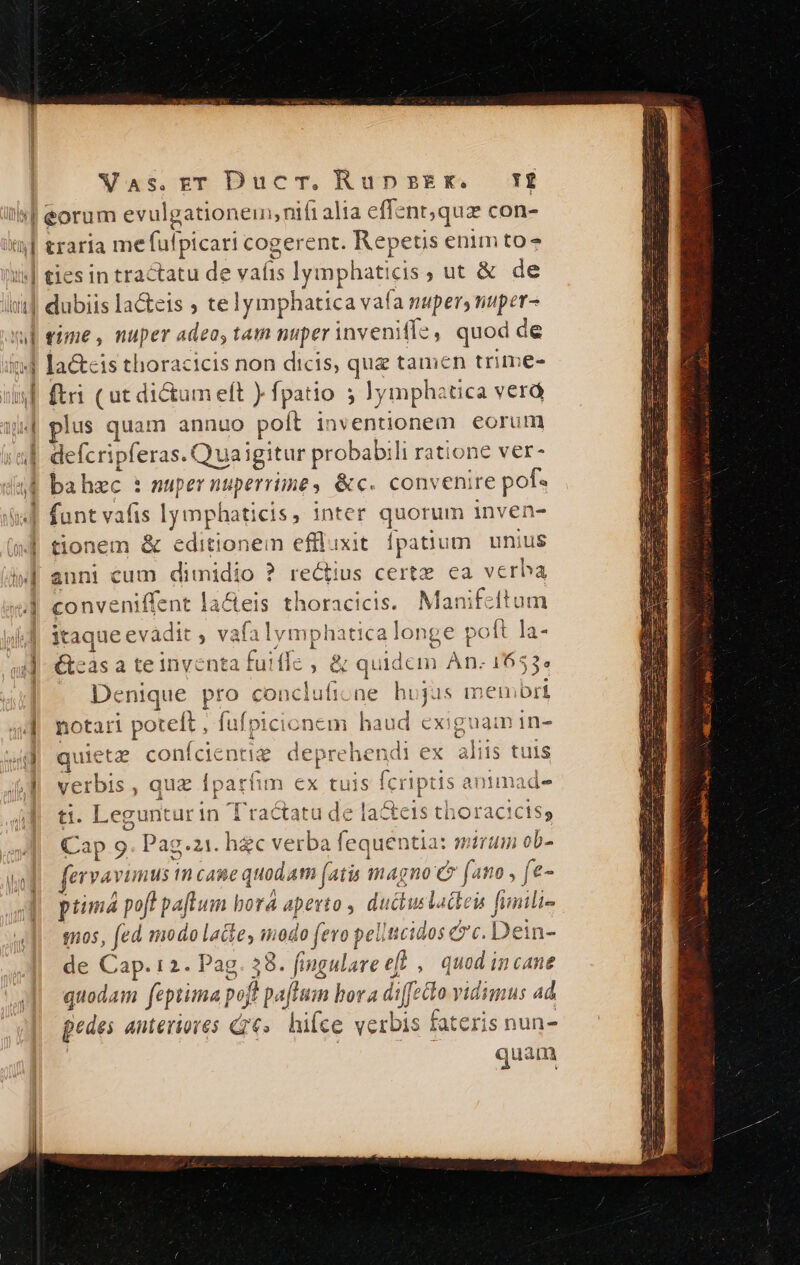 amet VaAs.rT DucTm.RupsEx. Y traria me fulpicari cogerent. Repetis enim to* ties in tractatu de vaíis lymphaticis ; ut &amp; de qime, nuper adea, tam nuper inveniffe, quod de la&amp;eis thoracicis non dicis, que tamen trime- ftri ( ut dictum eft ) fpatio 5 Jymphatica verá lus quam annuo poít inventionem eorum defcripferas.( uaigitur probabili ratione ver- bahzc : nupernuperrime, &amp;c. convenire pof. funt vafis lymphaticis, inter quorum inven- tionem &amp; editionem efflixit fpatium. unius anni cum dimidio ? rectius certz. ea vcrba conveniffent la&amp;eis thoracicis. Manifcltum itaque evàdit , vafalymphatica longe poft la- teas a te inventa fuiffe ; &amp; quidem An. 1653. Denique pro concluficne hujus memori notari poteft , fufpicionem haud exiguam in- 5 ais s 7 len E s ea x EIC 11c quieta conícientiz deprehendi ex alus tuis Pt yerbis , quz Íparíim n tuis fcriptis anumad- ti. Leguntur in Tractatu de la&amp;eis thoracicts; Cap 9. Pag.z1. hec verba fequentia: mirum ob- fervavimus m cane quodam (atis magno c (ano , fe- ptimá poft paflum bora apevto , ductuslatten finili- quos, fed modo latte, modo (evo pellcidos &amp;'c. Dein- de Cap. 12. Pag. 38. fingulare et ,| quod incane quodam feptima pojt pa[Humn bora diffecto vidimus ad pedes anteriores G6». hifce verbis fateris nun- quam