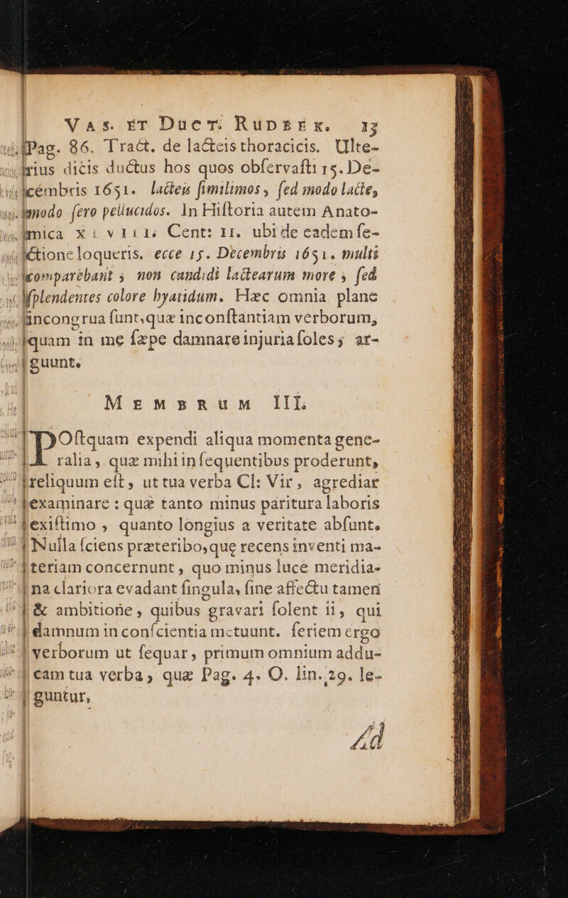 —- t i fPag. 86. Tract. de la&amp;cteisthoracicis. Ulte- yIrius dicis du&amp;us hos quos obfervafti rs. De- udi licémbris 1651. actes fumilimos , (ed modo lacte; w.lenodo fero pellucidos. 1n Hiftoria autem Anato- (jl &amp;tioneloqueris. ecce 15. Decembris 1651. multi wlomparebant ;. mon. candidi latearum more y (ed Nplendentes colore byatidum. Hxc omnia plane (4 fincongrua funt; qux inconfítantiam verborum, 4j Iquam in me fepe damnareinjuriafoles; ar- | guunt, MegEMzsRUUM IIL [Dots expendi aliqua momenta gene- ralia, quz mihiin [equentibus proderunt, greliquum eft, uttua verba Cl: Vir, agrediar ! lexaminare : : qua tanto minus paritura laboris d fexiftimo » quanto longius a veritate abfunt. ! JN uila (ciens prateribo,que recens inventi ma- | teriam concernunt , quo minus luce meridia- | na clariora evadant fingula, fine afrectu tamen | &amp; ambitione, quibus gravari folent i1, qui * damnum in confcientia mctuunt. feriem crgo i I verborum ut fequar, primum omnium addi deam tua verba, quz Pag. 4. O. lin.:29. le- | guntur,