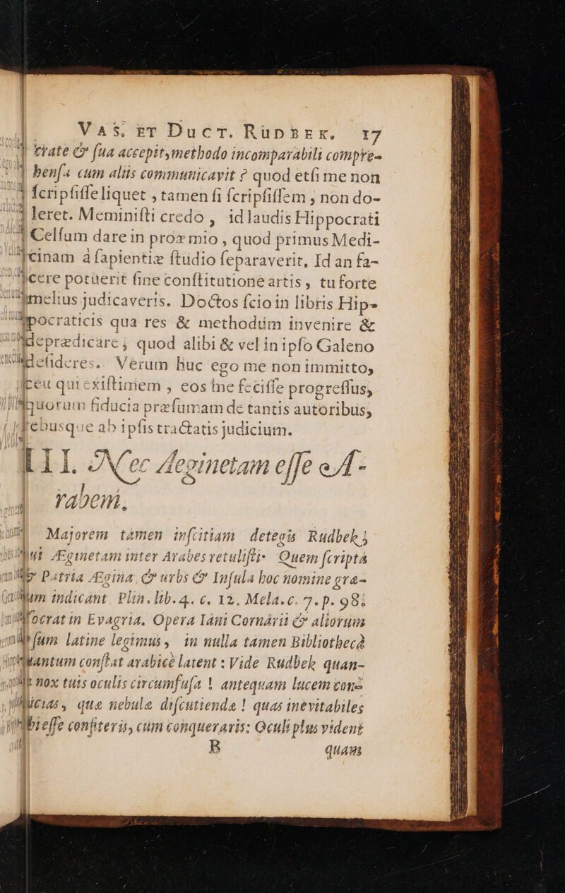 trate Cr fua aceepitymetbodo bui oijaralit cottiprg- benf4 cum alis communicavit ? quod etíi me non fcripfiffe liquet ; ge: bs fcripfiffem , non do- * leret. Meminifti cre id laudis s Hippocrati 1 Celfum dare in ben itin: , quod brimus Medi- [einam à fapientiz ftüdio feparaverit, Id an fa- jcere potüerit fi iie conftitutione artis ; tuforte imelius judicaverts. Dottos fcioin libris Hip- ipocraticis qua res &amp; methodiim invenire &amp; Bepredicare , quod alibi &amp; vel in ipfo Galeno WMHehtderes.. Verum huc ego me non immitto, q Ítiniem , eos Ine £ ciffe progreflus, lByuoram ducia. prefumarn de tantis autoribus, | debusque ab ii fis tractatis judicium. Cm /2  ]I. oNCec A eornetam 7 e o 4 rabeni, UM Majorem tàmen ifütiam detega Rudbekj i DT. Eg inetam nter Arabes retulifei Ouein firiptá mb. Patria, £giii 4 ae urbs C Infula lini mast Ine grá- (tum indicant. Plin. lib. 4.. €. I2. Mela.c. 7. p. 98i jd T 0tTAt in Evagria. Opera I4tti Cornárii &amp; aliorum ol fum latine legimus, n nulla tamen Bibliotbecd qiMantum conftat arabice latent : Vide Rudbek quan- alli mox tuis mine M ! antequam lucem cone | li dip que nebule difcutiende ! quas inevitabileg imibieffe confiteris, cum conqueraris: Oculi plus vident H | P quas ju Vy fÍ Mar Y 7 emma ae