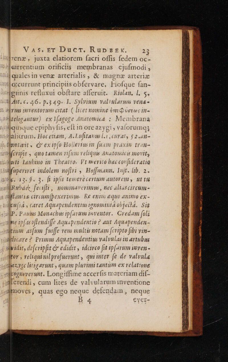 (rene, juxta elatiorem facri offis fedem oc- UNerrentium orificdis membranas cjufmodi, A qualesin venz arterialis, &amp; magne arteriz t orcurrunt principiis obfer vare, Hofque fan- iMeunis refluxui obítare afferuit. Riolam. l. 5. M dit. c. A6. p.349 1l. Sy lvium valtularum vena- d irm wventorum ctat ( licet nomine émqverws tn. s MAMteligantur). ex pM atomicA : Membrana eit 1n ore azygi , vaforun nqi il crum. poc étiam, A.Ltt fitau H5 1.1 CHTAT, $ 2.4n- vüprotait. ev ex ipfo Hollertusin fuam praxin trat- ujeripit , quotamen rifum v elidui Anatomicit movit Nati baubmo im Theatro. Vt merito bec confideratia nfuperiret indolem nofi ,' Hoffmann. Yujt. lib. 2. Ville. 13. 8. 3. fi ipfis temere certum autorem, uttu ll R bd ee. feifli ,, nomimaverumu , nec aliascircum- | Man i4 carcumfpexe anu. Re enim aquo animo ex- Mkuís4 , caret Aquapendentiusignominia objecta. Sit WP. Paulus Monachus ip(avum inventor. Credam [oli quive ip(a tendi Aquapendenti o? aut Aquapenden- valkium aum fuffe vem multis notam fcripto fibi vin- v(ulilicare ? Primus Aquapendentius valvulas in avtubus Wwadir, de[cripfit &amp; edidst , 1dcieo fit ipforum imven - fMrov ; reliqui milprofuevunt , qui inter fe de valvula uz yce litigarunt , quam plurimi tantum ex relatione dpimoerm:. Longiffime accerfis materiam dií- Alerendi, cum lites de valv 'ularuminventione 4dimoves, quas ego neque defendam , neque B 4 €yer-