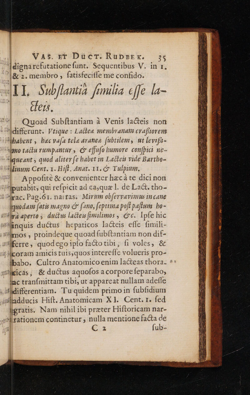 ; |dignarefutatione funt. Sequentibus V. in r, l&amp; 2. membro , fatisfeciffe me confido. wIL Subflantia fumila effe la- u 7 HW ^. Quoad Subftantiam à Venis la&amp;eis non differunt. Vtique : Lactea membranam cvafrtorem babent , becva[a tela aranea fubtilems nt levifa- iono tactu rumpantur , c effufo bumore con[pici ne- neant , quod aliter fe babet in Lacteis vide Bartbo- 'VAlnum Cent. 1. Hifl. Anat. 11. 7 Tulpium. /W/ . Appofite &amp; convenienter hec àte dici non 'jiputabit, qui refpicit ad ca;qua 1. de Lat. tho- ldrac. Pag.61. narras. Mirum obfervavimus in cane Iquodaim fatis magno C (ano, feptuma poft paftum. bo- ilr aperto 5 ductus lacteu [umilimos , €7c. Ipfe hic Wiinquis ductus hepaticos la&amp;eis efle fimili- iMlimos , proindeque quoad fubítantiam non dif- wMÉerre, quodego ipfo fatotibi; fi voles, &amp; i! Micoram amicis tuis,quos intereffe volueris pro- ql Cicas; &amp; ductus aquofos a corpore feparabo, fac tranfmittam tibi, ut appareat nullam adeffe ;ilfidifferentiam. Tu quidem primo in fubfidium Altadducis Hift. Anatomicam X1. Cent. r. fed ligratis. Nam nihil ibi preter Hiftoricam nar- e Rrationem continetur ; nulla mentione facta de | € z fub-