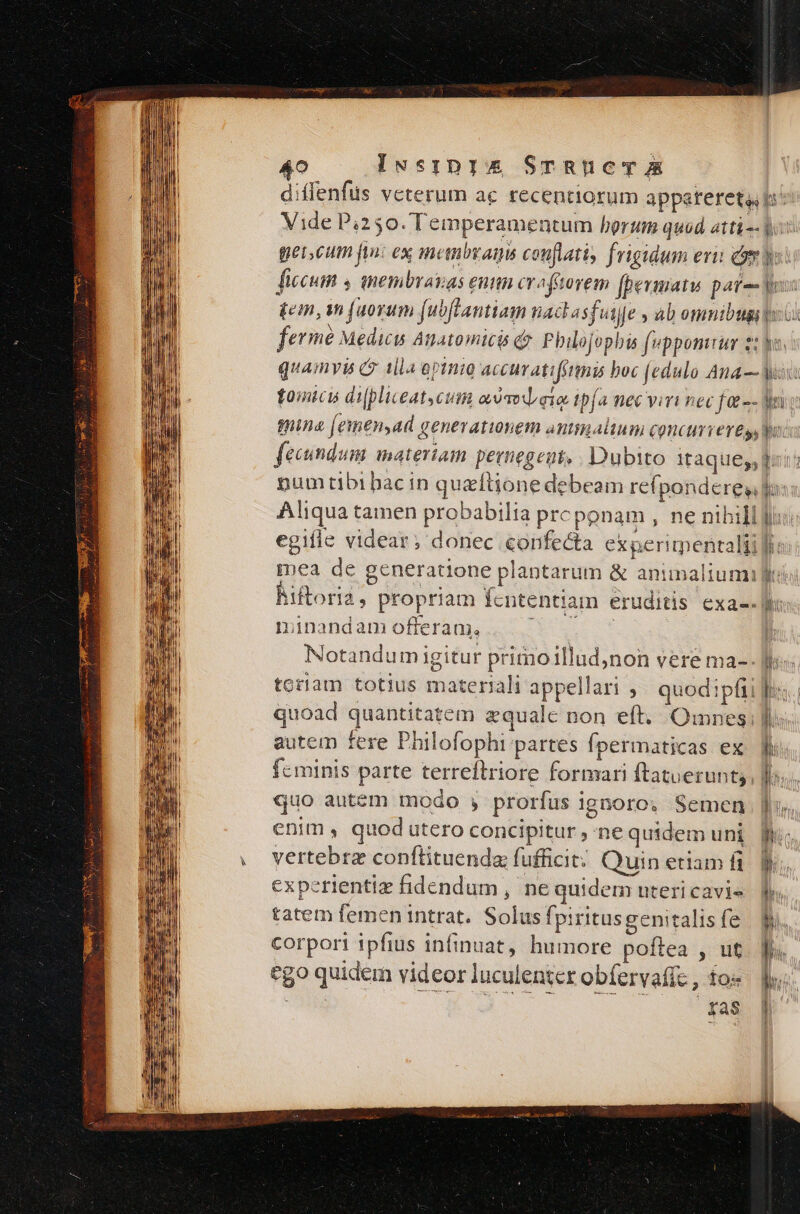 A5 p o Iwssirpis STRUCT E minandam offeram, Notandum igitur primoillud,non vere ma- toram totius materiali appellari , quod:pfii quoad quantitatem zqualc non eft. Omnes; autem fere Philofophi partes Ípermaticas ex feminis parte terreftriore formari ftatuerunt;, quo autem modo , prorfus ignoro; Semen enim , quod utero concipitur ; ne quidem uni vertebrz conftituenda fufficit: Quin etiam fi experientiz fidendum , ne quidem uteri cavis tatem femen intrat. Solus fpiritus genitalis fe corpori ipfius infinuat, humore poflea , ut ego quidem videor luculentcr obfervafc , fo« fas