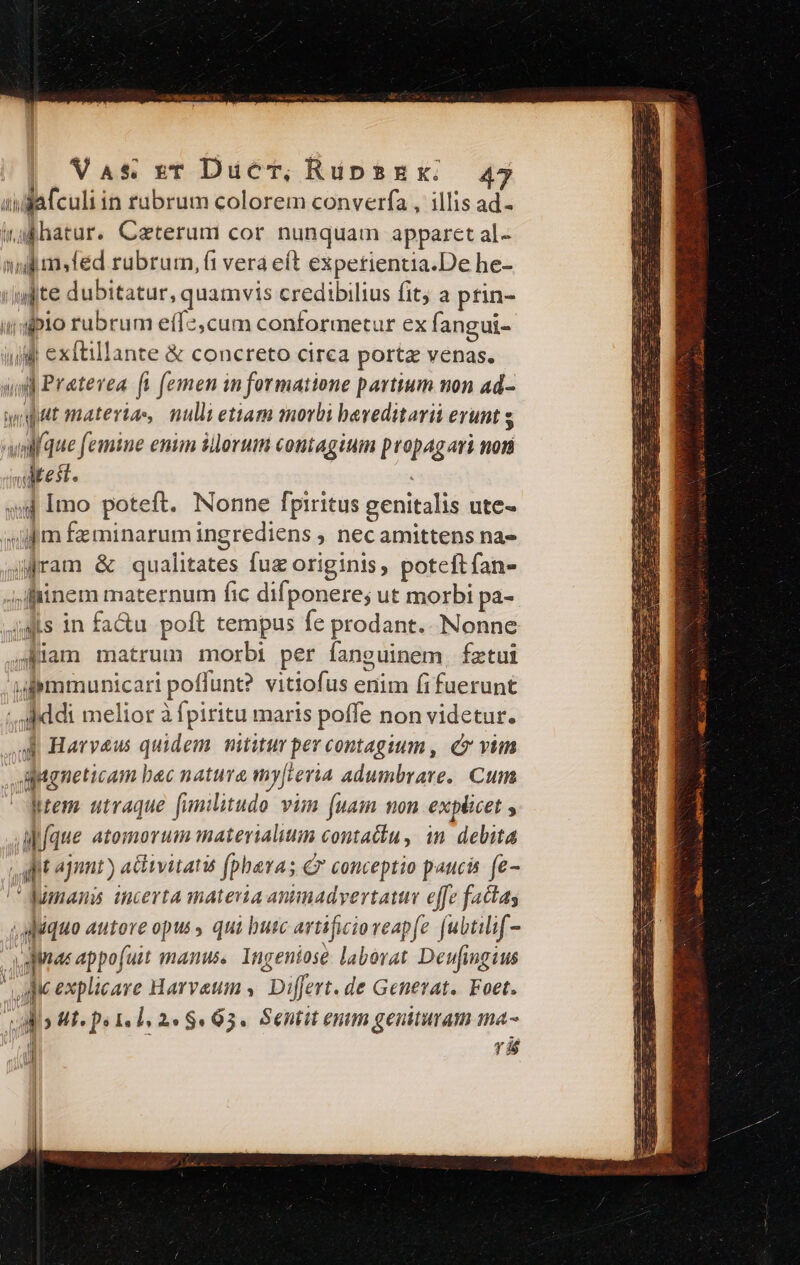 aida fculi in rubrum colorem converfa , illis ad- wabhatur. Caterum cor nunquam apparet al- nidis fed rubrum, (1 vera eft expetientia.De he- /ujite dubitatur, quamvis credibilius fit; a prin- idiplo rubrum effe, cum conformetur ex f. angui- iu exftillante &amp; concreto cirea portz venas. i) Pratevea [i femen in formatione partium non ad- wpat materias, nulli etiam morbi baveditarii erunt s wlfque femine enim illorum contagium propagari non waMtest. ^n 44 Imo poteft. Nonne fpiritus genitalis ute- ifm feminarum ingrediens , nec amittens na- jfram &amp; qualitates fuz originis, poteftfan- i ffinem maternum fic difponere; ut morbi pa- js in fa&amp;u poft tempus fe prodant.- Nonne j4Kiam matrum morbi per fanguinem, fztui fpymmunicari poflunt? vitiofus enim fifuerunt - Addi melior à fpiritu maris poffe non videtur. A Harveus quidem nititur per contagium , e» vim aptgneticam bac natura my[leria adumbrare.. Cum Mtem. utraque funilitudo vim (uam non explicet , AMfque atomorum materialium contactu, in debita ait ajunt ) activitatis (phavas €» conceptio paucis fe- ''Jumans incerta materia animadvertatur effe factas ,apquo autore opus qui butc artificioreapfe fubtilf- agita appofuit manus, Ingeniose laborat Deufingius qu explicare Harvaum ,. Differt. de Generat.. Foet. vilis Mf« ps 1. 1, 24 $03. Sentit enim genituram ma- j P