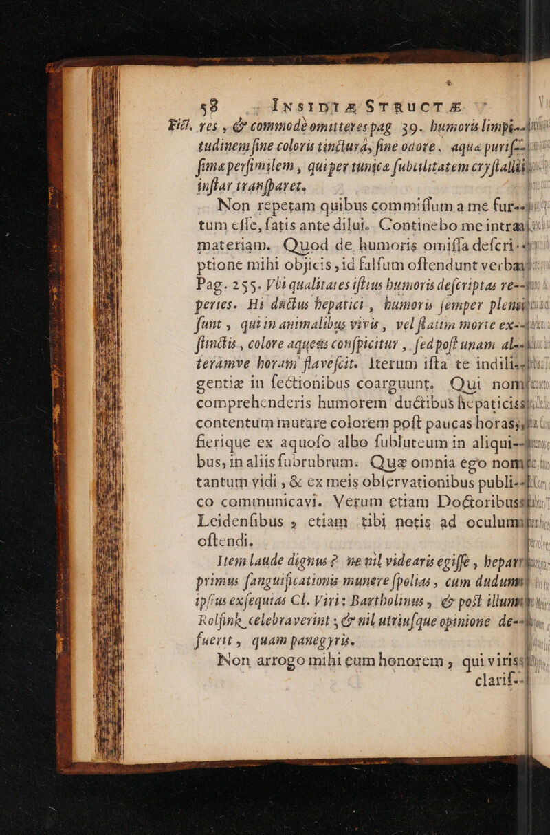* $8... Iiwsinis STRUCT &amp;€ tudinem fine coloris tinctura, fi fine odote , aqua puri fima perfvailem , quipev tunica (ubiilitatem ety frais ys inflar iranfparet, — | Non repetam quibus commiflum a me fur-«-i tum cfle, fatis ante dilui. ontintbamciad lb i materiam. Quod de humoris omiffa defcri-39 ptione mihi objicis jid falfum offendunt verbaad: Pag. 255. Vià qualitates ilius humoris defcriptas re--1 peres. Hi dads bepatiai , umoris [emper plenis fant | qui in animalibus vivis , vel flattin morie ex--ju ftmdis, colore aquesis confpicitur ,. (ed po[t unam. al- Ms Íeiamve boram flavefait. Iterum ifta te indilisdi gentiz in fectionibus coarguunt, Qui nomfu comprehenderis humorem duct: bus hicpaticis sj: contentum mutare colorem poft paucas horasils. fierique ex aquofo albo fubluteum in aliqui-ji, bus, inaliisfuorubrum. Que omnia ego nomi tantum vidi ;&amp; ex meis obíervationibus publi-4l: co communicavi. Verum etiam Do&amp;oribusspi: Leidenfibus ; etiam tibi notis ad. oculumilu/; oftendi. D Item laude dignus ?. me nil videaris egiffe , bepavts: pit fanguificationis munere [polias , cum duduma] i; ipfius exfequias Cl. Viris Bagtbolimus ,| e post illum, Rolfinh celebraverint c nil uttiu(que opinione dep. fuerit quam paneg yris. | Non arrogo mihi eum honorem ; qui viriss Bos clarif.. |