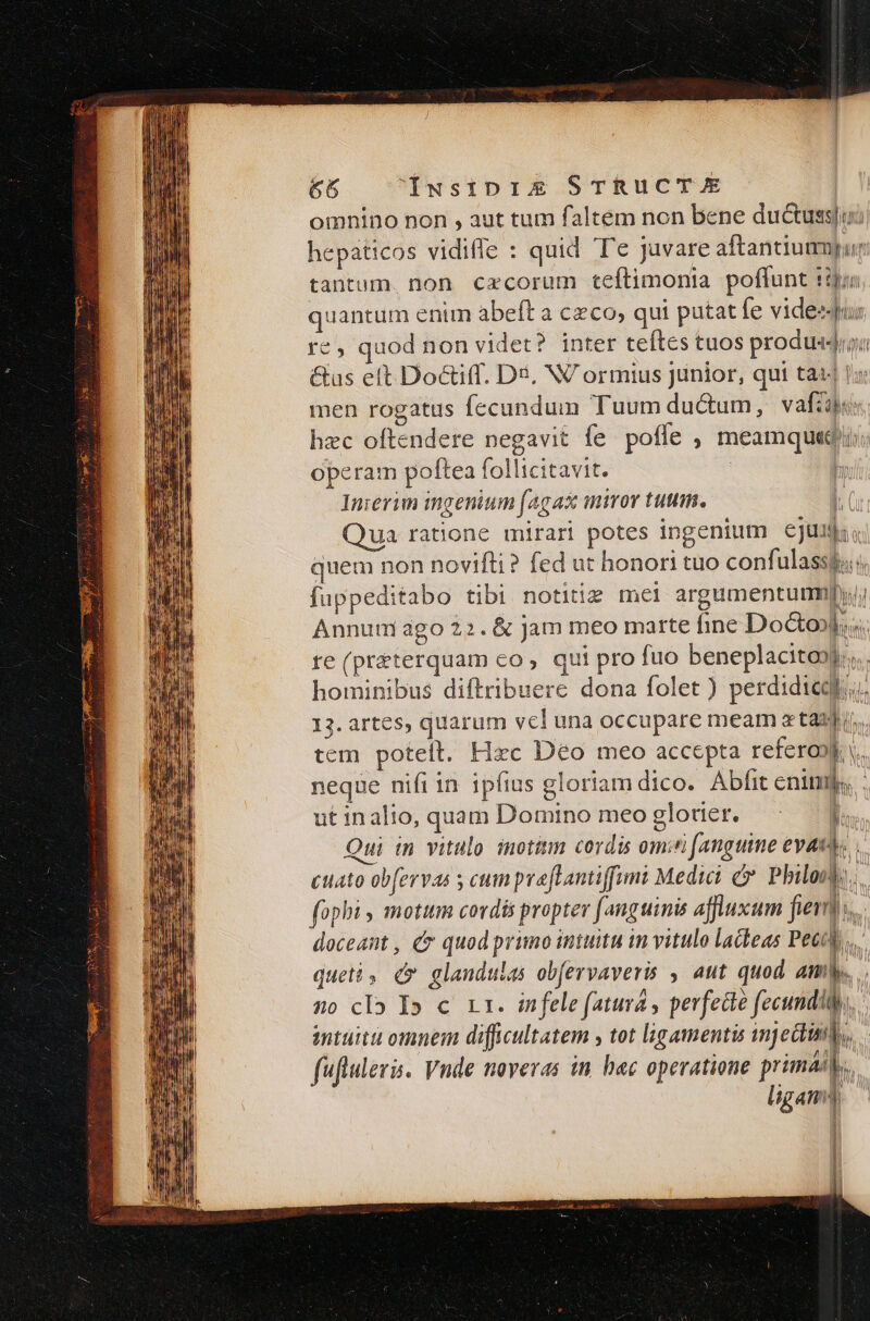 omnino non , aut tum faltem non bene duc&amp;ussi hepaticos vidiffe : quid Te juvare aftantiumyur tantum. non cxcorum teftimonia poffunt pen quantum enim abeft a czco; qui putat fe videequs '€, quod non videt? inter teftes tuos produ«djryi &amp;us eft Doctiff. Dé, NV ormius Junior, qui tat 1: men rogatus fecundum Tuum ductum, vafa hzc oftendere negavit fe pofle , meamqueq/i: operam poftea follicitavit. | l Inierim mgenium |4gaz wor tuti. «( Qua ratione mirari potes ingenium cju quem non novifti? fed ut honori tuo confulasspo; fuppeditabo tibi notitie mei argumentum Annum ago 22. &amp; jam meo marte fine Do&amp;ol.«. re (preterquam co, qui pro fuo beneplacito»)... hominibus diftribuere dona folet ) perdidicql.. 13. artes, quarum vcl una occupare meam a taijii. tem poteít. Hzc Déo meo accepta refero») v. neque nifi in ipfius gloriam dico. Abfit enim. ut inalio, quam Domino meoglotier. — : 1 Qui in vitulo. inotitim cordis omini anguine evat.. cuato ob[ervas s cum praflantiffimi Medici c Philony. fopbi, motum cordis propter fanguinis affluxum fier... doceant , e quod primo intuitu in vitulo lacleas Pott... quetài dc glandulas obfervaveris , aut quod Amb. .. no clo I» c rr. infele faturá , pevfecté fecundi. imtuitu omnem difficultatem y tot lágamentis injedtinil, fuftuleris. Vnde naveras in hec operatione primal... ligamy ^ L :