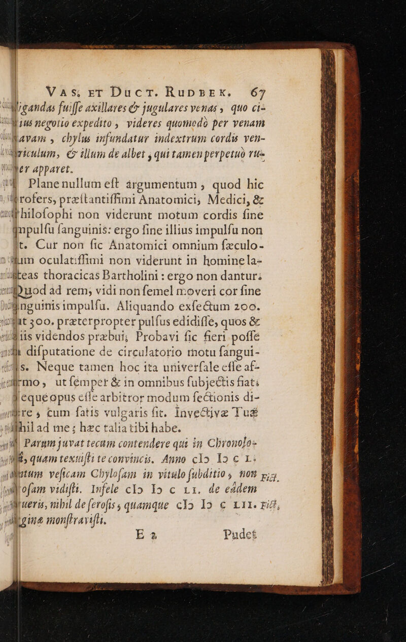 WValeandas fuiffe axillares &amp; jugulaves venas ,, quo ci- JU u$ pegotio expedito, videres quomodo per venam Wiavam , chylus infundatur indextrum cordis ven- odyrieulum, € ilium de albet j qui tamen perpetuo rte ger apparet. ua Planenullum eft àrgumentum , quod hic ] Ijrofers, przitantiffimi Anatomici, Medici, &amp; 2 E non viderunt motum cordis fib EB anguinis: ergo fine illius impulfu non . Cur non fic Anatomici omnium fzculo- D illim oculatiffimi non viderunt in. homine la- vilteas thoracicas Bartholini : ergo non dantur; 3»: uod ad rem; vidi non femel moveri cor fine n Meise imputfa. Aliquando exfectum 200. irf 300. praterpropter pul Lfus edidiffe, quos &amp; «i$ 1s videndos przbui; Probavi fic fieri poffe z difputatione de circulatorio rnotu fangui- qs. Neque tamen hoc ita uriverfale efle af- doc , utfémper &amp; in omnibus fubjectis fiati J'equéopus efle arbitror modum fecüonis di- iRre s, cum fatis vulgaris fit. Invectivz Tus adhi «d me hzc talia tibi habe. : » r Pargm juvat tecti contes dere qui in. Clvono]o- Wi; quam textü[fi te conviucis. Anno clo. I2 c L: etim veficam Chylofam in vitulo jubdttio 5 on pig wifofam vidifli. Infele cIo Yo c xx. de eadem » tübil de ferofis quamque cYo Io € rir. rid, il gua mon[erayifai. lal E 4 Pudet