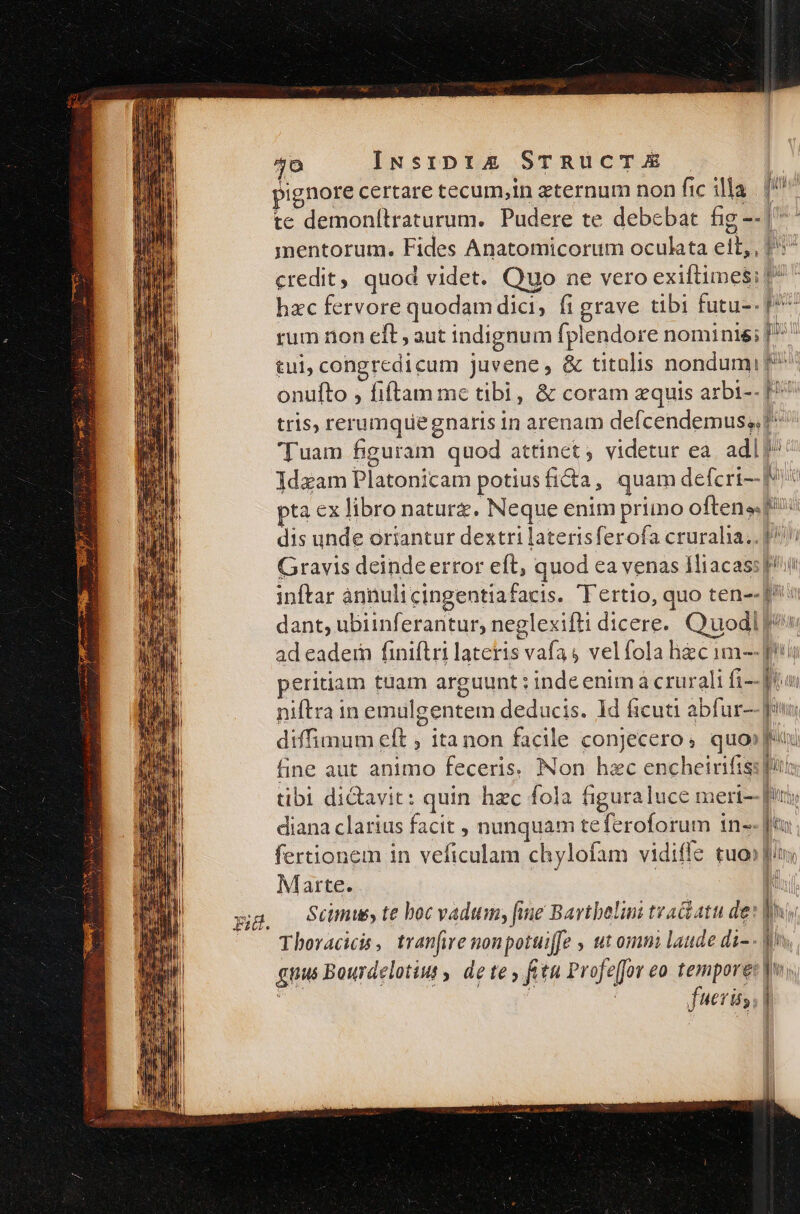 40 te demonítraturum. Pudere te debebat fig - mmentorum. Fides Anatomicorum oculata ett, credit, quod videt. Quo ne vero exiftimes rum non eft , aut indignum fplendore nominis tul, congrcdicum juvene, &amp; titolis nondum onufto , fiftam mc tibi, &amp; coram zquis arbi- tris, rerumquegnaris in arenam defcendemus; MU Cl Li: * J! ju v^ .- | : AM A [3 SEU 5 nmi. b f Mv» m Ia Ws 1 T [| | LRL LN, i MI e pta ex libro naturz. Neque enim primo often» Gravis deinde error eft, quod ea venas 1liacas: a Bua Bii 5 gr dant, ubiinferantur, neglexifti dicere. ad eadein finiflri lateris vafas velfola hec im- peritiam tuam arguunt : inde enim à crurali fi- niftra in emulgentem deducis. ld ficuti abfur- fine aut animo feceris. Non hzc encheirifis Marte. ! M |  | vw ul m l 1 . AU liil ML | : I Wl, NUN Bd!