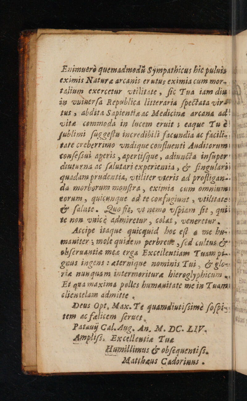  agit isimcis EH MNRENE EINE PT Euimutrà quemadmedü $ympatbicus Dit puluis eximis NAtur e arcanis eyutug eximiacum mors... Aum exercetur. votilitate, frc Tua iam diu ju vuitr[a Republica lizteraría fpectata virt! Iu$ 5 AbdEtA S: iplentis ac Medicine arcana aa vite ceminoda 132 lucem eruit s eaque Tu é fsblius P: egefiu iacredibilà facundia ac facite ha pare crebertimo nudique co fluez tí Judi: erum uio confe fus. aperis , apertifque , adiuuiia infu uper' eiutavna ac falutari experieavia , c. f Gmel. did quadam | prudes?i 1A, f) tilite verit ad | profligan-- dà morborum mon firA, CXtPÍA cum ompipi £o0VYERPT., quicum, jue ad te confaciua Q2, UIiizt4 e falute . Quo ; fi Vi ime oum] [et , ausi ye nom vHice aAdpuireta '. COLAÉ , m ener euer N | Accipe itaque qiisbu boc ef e vie bus o pua viter s n ele quideu perbrede £8 cultus ew obfeiruantia mta trea. Fxctilentiam Tuam pi-. fuus 120621 : «ternique nominis Tui , CE 74 BU guam wtermeriture bi ieregly; )bictit el Ef qua wdxima polles bumapitate me ia Tuami| dienttlass admitte , Deus Opt, Max. Te quamdiutifsimó fofpi- Mus. fU» ac felicem feruct , L- Pataug Cal. L0, dp, M. DC. LIF. Amplijs, Exctllemie Tue Humillimus dr obfeauenti ff, Matibans Cadoriun; ;