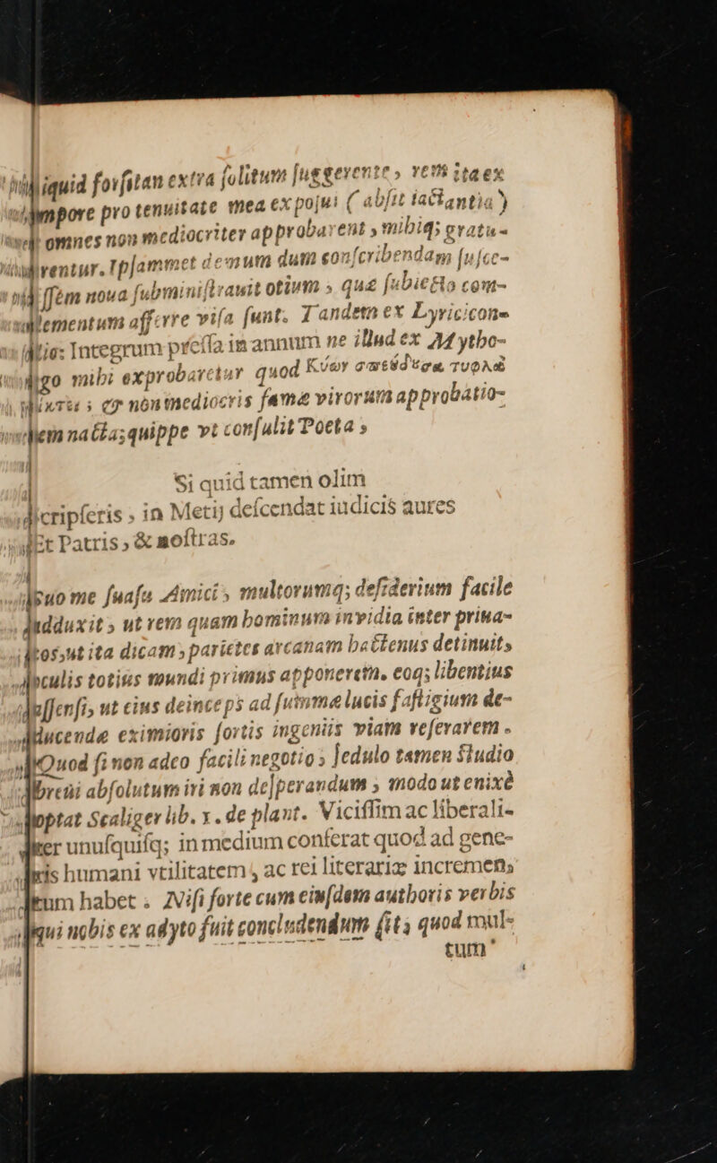 [4 /ampore pro tenuitate mea €x pojut ( aUfit latlantia ) ap probarent ,mibiq; evati (ubminiltrawit otium » qua [uDie&amp;o com- aiementum afferre vifa funt. 1a idetn ex Lyricicone Hu. . 2: ^12131Y 210 ;? pi 5 : Mtie: Integrum prcita 1a annum »* ilud x 44 ytbo- s i DOE P C Ug T 'céd'u :  digo mibi exprobarctuy quod  y GmtSo tea, TUO WuxTu s co nón tnedi cris fama virorAutia approbatio- lem natéa;quippe v: con[ulit Poeta » | ! Si quid tamen olim dicripferis » in Met) deícendat iudicis aures Et Patris ; &amp; moftras. 4 dpuo me fuafa 2dimict » multorumq; defiderium facile Juddux it ; ut vemm quam bominum invidia inter prina- jtos»ut ita dicam parietes arcanam b«&amp;tenus detinuit; AMopculis totis mundi primus apponeretn, coq; libentius Ae[fenfi» ut cius deinceps ad fumme lucis fafligium de- &amp;- |a... J Albreüi abfolutum ivi mon delperandum 5 «odo ut enixe J JF ker unufquifq; in medium conferat quod ad gene- Ium habet .. ZVifi forte cum eiw[deta autboris ve bis Jui nobis ex adyto fuit concludendwm (ita quod mul- | tum '
