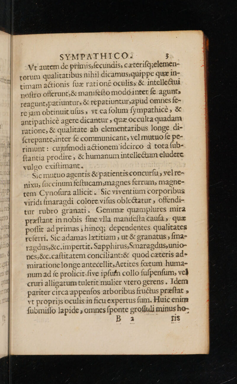 Vt autem de primis/fecundis; caterifq;elemen- torum qualitatibus nihil dicamussquippe qua in- timam actionis fuz ratione oculiss &amp; intelle&amp;ui noftro offerunt;&amp; manifeíto modointer fe; agunt» reagunt;patiunturs &amp; repatiuntur,apud omnes fe- re jam obtinuit uíus ; vt ea folum fympathicé ; &amp; antipathicé agere dicantur ; qua occulta quadam ratione, &amp; qualitate ab elementaribus longe. di- (crepantejinter íé communicant; vel mutuo fe pe- rimunt : cujufmodi a&amp;ionem idcirco à tota fub- Sic mutuo agentis &amp; patientis concurfíu; vel re- nixu, fuccinum feftucam,magnes ferrum, magne- cem Cynofura allicit .' Sic viventium corporibus viridi ímaragdi colore vifus oble&amp;atur ; offendi- tur rubro granati. Gemma quamplures mira praftant in nobis fine vlla manifeíta caufa ,. qua poflit ad primas 1 hineq; dependentes. qualitates referri. Sic adamas laetitiam ; ut &amp; granatus ; fma ragdus;&amp;c.impertit. Sapphirus;Smaragdus,unio- nes;&amp;c.caftitatem conciliant:&amp; quod ceteris ad» miratione longe antecellit,Aetites foetum huma- num ad fe prolicit.five ipfufn collo fufpenfum; vel cruri alligatum tulerit mulier vtero gerens . Idem pariter circa'appenfos arboribus fructus przftat s vt proprijs oculis in ficu expertus fum. Huic enim fubmiffo lapide ; omnes fponte grofluli minus ho- 2 [1$
