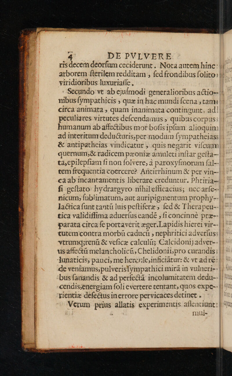 ris decem deorfum ceciderunt . Nota autem hinc arborem fterilem redditam , fed frondibus folito: viridioribus luxuriafie., nibusfympathicis ; quz in hac mundi fcena , tam circa animata , quam inanimata contingunt, ad! peculiares virtutes deícendamus ; quibus corpus: humanum ab affe&amp;ibus mor bofis ipfum alioquin ad interitum dedu&amp;uris;per raodum fympatheiass &amp; antipatheias vindicatur ,. quis negarit vifcuum quernum;&amp; radicem pzonix amuleti inftar gelta— tem frequentia coercere? Antirrhinum &amp; per vin-- caab incantamentis liberare creduntur. Phtiria- fi geftato: hydrargyro nihilefficacius; nec arfe- nicum, fuüblimatum, aut auripigmentum prophy- lactica funt tantü luis peftifere fed &amp; Therapeu- tica validiffima adueríus candé , f1concinné prz- parata circa fe portaverit zger.Lapidis hierei vir- tutem contra morbi caduci , nephritici adverfus: vtrumq;renü &amp; vefice calculis Calcidonij adver- us affe&amp;ü melancholicü, Chelidonib, pro curandis Tunaticis; pauci; me hercrile;inficiátur: &amp; vt ad re de veniamus;pulverisfympathici mirà in vulneri- rientiz defe&amp;tus in errore pervicaces detinet . Verum prius allatis experimentis aflenciunt , mul-