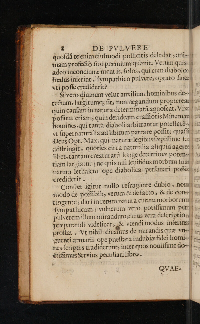 &amp; DE PVLVERE quofdá te enimeiufmodi pollicitis deludat ; ani- mam profe&amp;tó fibi premium querit. Verum quis. adeo 1nconcinnz ment is; folos, qui cum diabolo vti pofle crediderit? quin caufam in natura determinata agnofcat. V.ixx Deus Opt. Max.qui naturz legibusfzpiffime fc: adftringit ; quoties circa naturalia aliquid agere 'ibet,tantam creaturarü longe deterrimz potens tiam largiatur ; ne quisnifi leuifidus morbum fua natura letlalem ope diabolica. perfanari pofíe crediderit . Conflet igitur nullo refragante dubio , nor modo de poffibili, verum &amp; defacto » &amp; de con: tingente, dariinreram natura curam morborutm fympathicam : vulnerum vero potiflimum per proftat .. Vt nihil: dicamus de mirandisquae vn- zuenti armarii ope praítata indubiz fidei homi- é&amp;iffimus Servius peculiarilibro. QVAE-